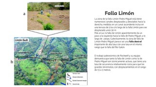 Falla Limón
La zona de la falla Limón-Pedro Miguel está tiene
numerosos canales desplazados y desviados hacia la
derecha, medidos en un canal ascendente inciso en
una terraza de 5 ka a lo largo de la falla Limón para ser
desplazado unos 30 m
Más al sur, la falla de Limón aparentemente da un
paso a la izquierda hacia la falla de Pedro Miguel, a lo
largo de zanjas. Colectivamente, la zona de falla de
Limón-Pedro Miguel parece ser una falla dextral
importante de alta tasa con una tasa en el mismo
rango que la falla del Río Gatún.
El trabajo paleosísmico de Rockwell y su equipo
demuestra que tanto la falla de Limón como la de
Pedro Miguel son sísmicamente activas, que tiene una
tasa de recurrencia relativamente corta para que los
grandes terremotos, con desplazamientos en el rango
de 1,5 a 3 metros.
 