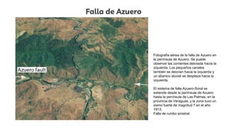 Falla de Azuero
Fotografía aérea de la falla de Azuero en
la península de Azuero. Se puede
observar las corrientes desviada hacia la
izquierda. Los pequeños canales
también se desvían hacia la izquierda y
un abanico aluvial se desplaza hacia la
izquierda.
El sistema de falla Azuero-Soná se
extiende desde la península de Azuero
hasta la península de Las Palmas, en la
provincia de Veraguas, y la zona tuvo un
sismo fuerte de magnitud 7 en el año
1913.
Falla de rumbo sinistral.
 