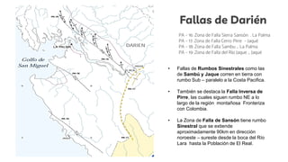 Fallas de Darién
PA – 16: Zona de Falla Sierra Sansón . La Palma
PA – 17: Zona de Falla Cerro Pirre – Jaqué
PA – 18: Zona de Falla Sambu _ La Palma
PA – 19: Zona de Falla del Río Jaque _ Jaqué
• Fallas de Rumbos Sinestrales como las
de Sambú y Jaque corren en tierra con
rumbo Sub – paralelo a la Costa Pacifica.
• También se destaca la Falla Inversa de
Pirre, las cuales siguen rumbo NE a lo
largo de la región montañosa Fronteriza
con Colombia.
• La Zona de Falla de Sansón tiene rumbo
Sinestral que se extiende
aproximadamente 90km en dirección
noroeste – sureste desde la boca del Río
Lara hasta la Población de El Real.
 
