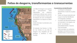 Fallas de desgarre, transformantes o transcurrentes
Las fallas de desgarre son aquellas
que principalmente están
relacionados con esfuerzos
compresivos oblicuos que ocurren
en la corteza terrestre y hacen que
los bloques de rocas se desplacen
lateralmente a lo largo de un plano
de falla.
Existen dos tipos: las dextrales y las
sinestrales.
Un ejemplo muy famoso, La Falla
de San Andrés es una falla de
desgarre muy estudiada por los
geólogos y científicos a nivel
mundial.
Características de identificación
1. Los bloques se desplazan
lateralmente a través de un plano
de falla.
2. Suelen ser de gran extensión, por
lo que es más fácil identificarlo
con fotografías satelitales.
3. Los planos de falla prácticamente
son verticales o con ángulos casi
de 90 °, sin embargo, a
profundidad tienden a hacerse
más horizontales.
4. Están asociados con ambientes
geológicos de bordes de placas
transformantes o transcurrentes.
 
