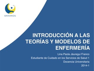 INTRODUCCIÓN A LAS 
TEORÍAS Y MODELOS DE 
ENFERMERÍA 
Lina Paola Jáuregui Franco 
Estudiante de Cuidado en los Servicios de Salud 1 
Docencia Universitaria 
2014-1 
 