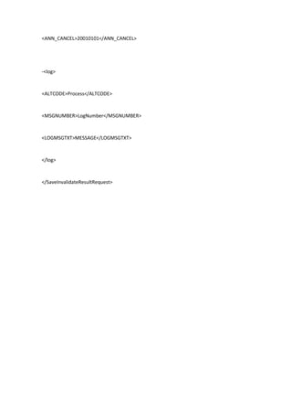<ANN_CANCEL>20010101</ANN_CANCEL>
-<log>
<ALTCODE>Process</ALTCODE>
<MSGNUMBER>LogNumber</MSGNUMBER>
<LOGMSGTXT>MESSAGE</LOGMSGTXT>
</log>
</SaveInvalidateResultRequest>
 