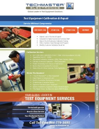 Test Equipment Calibration & Repair
Service Without Compromise
Calibration Services
• ISO 17025:2005 | ANSI/NCSL Z540-1-1994 | A2LA Accreditation | ACLASS
• Capabilities from DC - 50GHz
• Specialized Calibration: Antennas, LISNs, Power Sensors, Optical
• Extensive Automated Calibration - OEM Comparable
• Flexible Scheduling for In-House or Field Service
• Next on Bench & Expedited Turn-around
• State-of-the-Art Online Customer Portal Application
• Highest Level of Technical Support
• Competent & Highly Experienced Technical Staff
• State of the Art Automated Calibration Testing
• Online Customer Asset Management Program
• Monthly Customer Calibration Recall list
We Set The Standard
• 1 Year TE Warranty™ on Most Equipment
• Expert Repair to Component Level
• Built-In Preventative Maintenance Included
• Complimentary Evaluation Service
• Support of Obsolete/Legacy Equipment
• Options Installations, Upgrades & Repair Beneﬁt Analysis
• "The Repair Choice" by Many Cal Labs & M&TE Brokers
YOUR GLOBAL LEADER IN
TEST EQUIPMENT SERVICES
Call Toll-Free 866-779-5695
www.techmaster.us
Unrivaled Expertise
Best-In-Class Service
Your Dedicated Partner
DEFENSEAEROSPACETELECOMAUTOMOTIVEMEDICALSEMI-CONDUCTOREMC/EMI
ISO 9001 CAL Z540 CAL 17025 CAL REPAIR
 