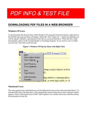 PDF INFO & TEST FILE
DOWNLOADING PDF FILES IN A WEB BROWSER
Windows 95 Users
To download the file directly from within Windows 95 using their Internet Explorer, right click on
the hotlink and a pop-up menu will appear. Select the "Save Target As..." menu item and then you
will be asked to identify a destination for the file on you local hard drive. When the file is fully
downloaded, open it in the Acrobat Reader or Exchange program. If you want to view it within
your browser--left click on the hot link.
Figure 1. Windows 95 Pop-Up Menu with Right Click
Macintosh Users
The same general rules and limitations exist for Macintosh users as have been described above. To
download the file to the hard drive, click and hold the mouse button down until a pop-up window
appears. Select "Download Link to Disk" (MS Explorer 4) or similar menu item, and then choose
the destination for the file.
 
