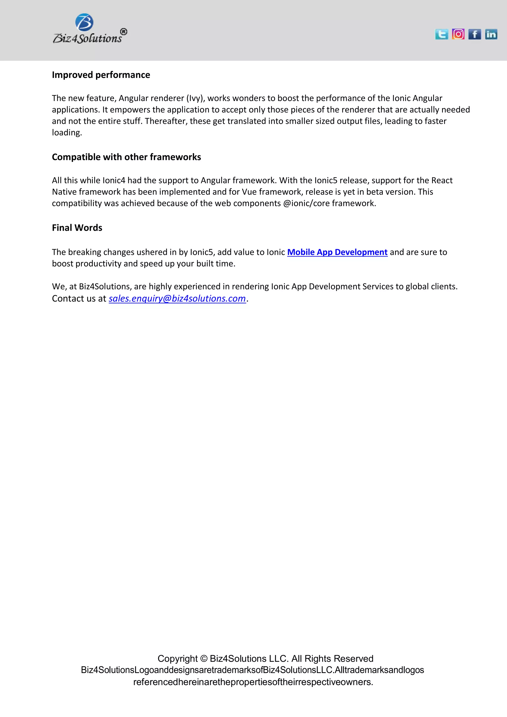 Copyright © Biz4Solutions LLC. All Rights Reserved
Biz4SolutionsLogoanddesignsaretrademarksofBiz4SolutionsLLC.Alltrademarksandlogos
referencedhereinarethepropertiesoftheirrespectiveowners.
Improved performance
The new feature, Angular renderer (Ivy), works wonders to boost the performance of the Ionic Angular
applications. It empowers the application to accept only those pieces of the renderer that are actually needed
and not the entire stuff. Thereafter, these get translated into smaller sized output files, leading to faster
loading.
Compatible with other frameworks
All this while Ionic4 had the support to Angular framework. With the Ionic5 release, support for the React
Native framework has been implemented and for Vue framework, release is yet in beta version. This
compatibility was achieved because of the web components @ionic/core framework.
Final Words
The breaking changes ushered in by Ionic5, add value to Ionic Mobile App Development and are sure to
boost productivity and speed up your built time.
We, at Biz4Solutions, are highly experienced in rendering Ionic App Development Services to global clients.
Contact us at sales.enquiry@biz4solutions.com.
 