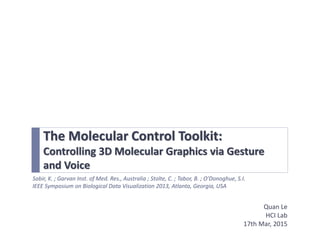 The Molecular Control Toolkit:
Controlling 3D Molecular Graphics via Gesture
and Voice
Quan Le
HCI Lab
17th Mar, 2015
Sabir, K. ; Garvan Inst. of Med. Res., Australia ; Stolte, C. ; Tabor, B. ; O'Donoghue, S.I.
IEEE Symposium on Biological Data Visualization 2013, Atlanta, Georgia, USA
 