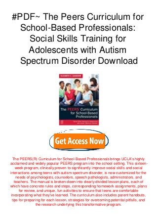 #PDF~ The Peers Curriculum for
School-Based Professionals:
Social Skills Training for
Adolescents with Autism
Spectrum Disorder Download
The PEERS(R) Curriculum for School-Based Professionals brings UCLA's highly
acclaimed and widely popular PEERS program into the school setting. This sixteen-
week program, clinically proven to significantly improve social skills and social
interactions among teens with autism spectrum disorder, is now customized for the
needs of psychologists, counselors, speech pathologists, administrators, and
teachers. The manual is broken down into clearly divided lesson plans, each of
which have concrete rules and steps, corresponding homework assignments, plans
for review, and unique, fun activities to ensure that teens are comfortable
incorporating what they've learned. The curriculum also includes parent handouts,
tips for preparing for each lesson, strategies for overcoming potential pitfalls, and
the research underlying this transformative program.
 