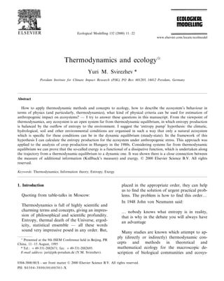 Ecological Modelling 132 (2000) 11–22
Thermodynamics and ecology
Yuri M. Svirezhev *
Potsdam Institute for Climate Impact Research (PIK), PO Box 601203, 14412 Potsdam, Germany
Abstract
How to apply thermodynamic methods and concepts to ecology, how to describe the ecosystem’s behaviour in
terms of physics (and particularly, thermodynamics), what kind of physical criteria can be used for estimation of
anthropogenic impact on ecosystems? — I try to answer these questions in this manuscript. From the viewpoint of
thermodynamics, any ecosystem is an open system far from thermodynamic equilibrium, in which entropy production
is balanced by the outﬂow of entropy to the environment. I suggest the ‘entropy pump’ hypothesis: the climatic,
hydrological, soil and other environmental conditions are organised in such a way that only a natural ecosystem
which is speciﬁc for these conditions can be in the dynamic equilibrium (steady-state). In the framework of this
hypothesis I can calculate the entropy production for the ecosystem under anthropogenic stress. This approach was
applied to the analysis of crop production in Hungary in the 1980s. Considering systems far from thermodynamic
equilibrium we can prove that the so-called exergy is a functional of a dissipative function, which is undertaken along
the trajectory from a thermodynamic equilibrium to a dynamic one. It was shown there is a close connection between
the measure of additional information (Kullback’s measure) and exergy. © 2000 Elsevier Science B.V. All rights
reserved.
Keywords: Thermodynamics; Information theory; Entropy; Exergy
www.elsevier.com/locate/ecolmodel
1. Introduction
Quoting from table-talks in Moscow:
Thermodynamics is full of highly scientiﬁc and
charming terms and concepts, giving an impres-
sion of philosophical and scientiﬁc profundity.
Entropy, thermal death of the Universe, ergod-
icity, statistical ensemble — all these words
sound very impressive posed in any order. But,
placed in the appropriate order, they can help
us to ﬁnd the solution of urgent practical prob-
lems. The problem is how to ﬁnd this order…
In 1948 John von Neumann said:
… nobody knows what entropy is in reality,
that is why in the debate you will always have
an advantage
Many studies are known which attempt to ap-
ply (directly or indirectly) thermodynamic con-
cepts and methods in theoretical and
mathematical ecology for the macroscopic de-
scription of biological communities and ecosys-

Presented at the 9th ISEM Conference held in Beijing, PR
China, 11–15 August, 1995
* Tel.: +49-331-2882671; fax: +49-331-2882695.
E-mail address: juri@pik-potsdam.de (Y.M. Svirezhev).
0304-3800/00/$ - see front matter © 2000 Elsevier Science B.V. All rights reserved.
PII: S0304-3800(00)00301-X
 
