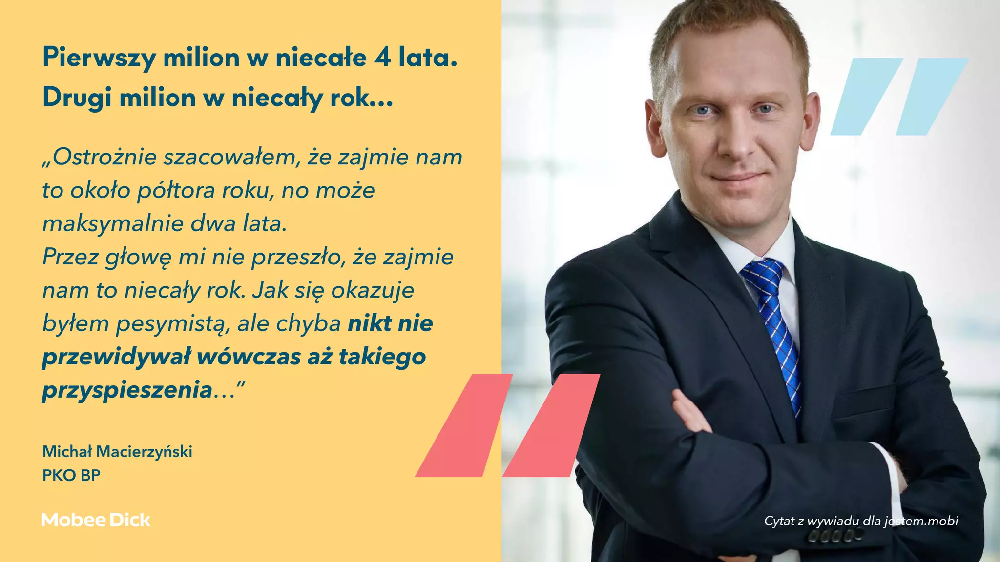 „Ostrożnie szacowałem, że zajmie nam
to około półtora roku, no może
maksymalnie dwa lata.
Przez głowę mi nie przeszło, że zajmie
nam to niecały rok. Jak się okazuje
byłem pesymistą, ale chyba nikt nie
przewidywał wówczas aż takiego
przyspieszenia…” 
Michał Macierzyński 
PKO BP
Pierwszy milion w niecałe 4 lata.
Drugi milion w niecały rok…
„
„
Cytat z wywiadu dla jestem.mobi
 