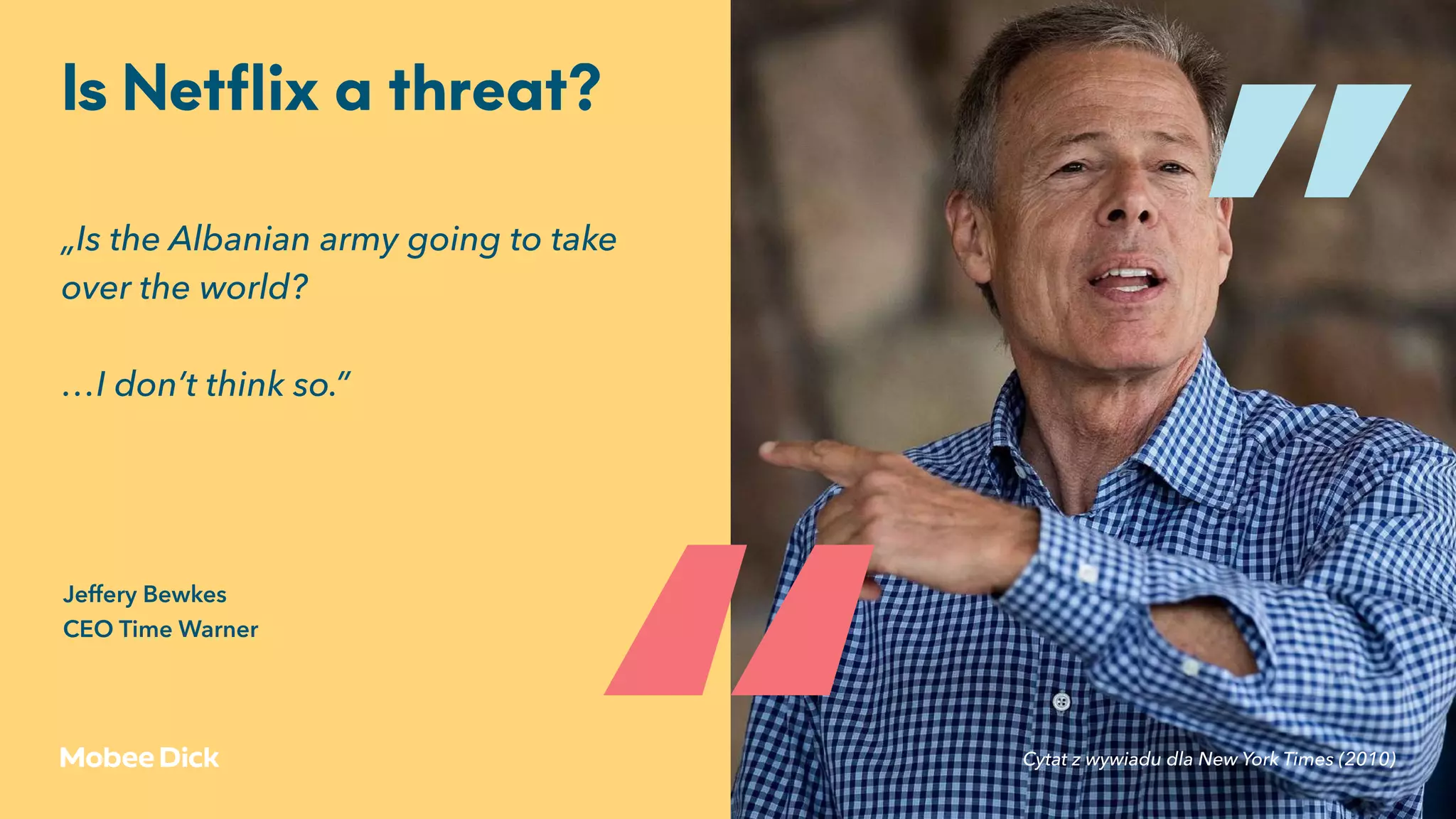 „Is the Albanian army going to take
over the world?
…I don’t think so.”
Is Netﬂix a threat?
„
„
Cytat z wywiadu dla New York Times (2010)
Jeffery Bewkes 
CEO Time Warner
 