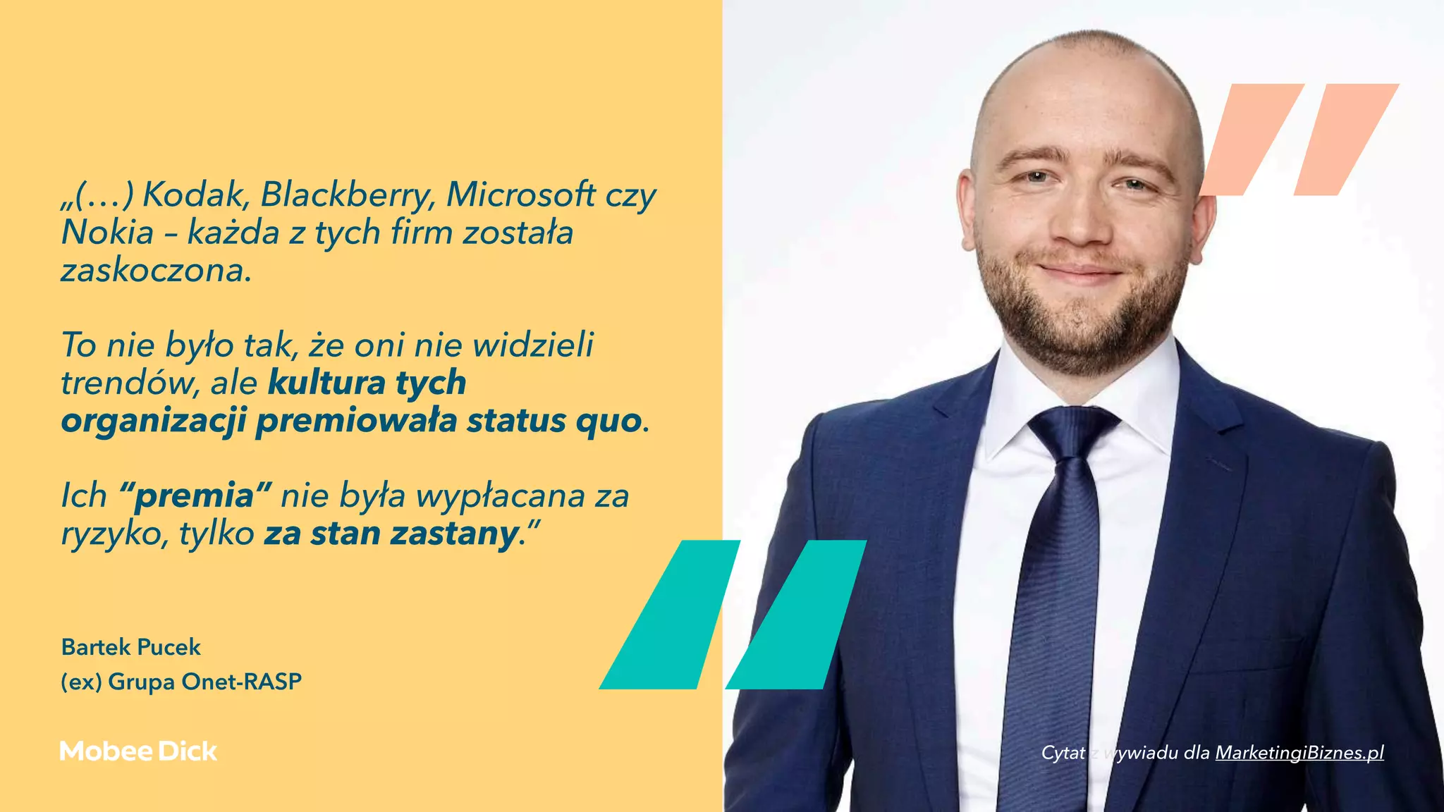 „(…) Kodak, Blackberry, Microsoft czy
Nokia – każda z tych ﬁrm została
zaskoczona.
To nie było tak, że oni nie widzieli
trendów, ale kultura tych
organizacji premiowała status quo.
Ich “premia” nie była wypłacana za
ryzyko, tylko za stan zastany.” 
Bartek Pucek 
(ex) Grupa Onet-RASP
„
„
Cytat z wywiadu dla MarketingiBiznes.pl
 