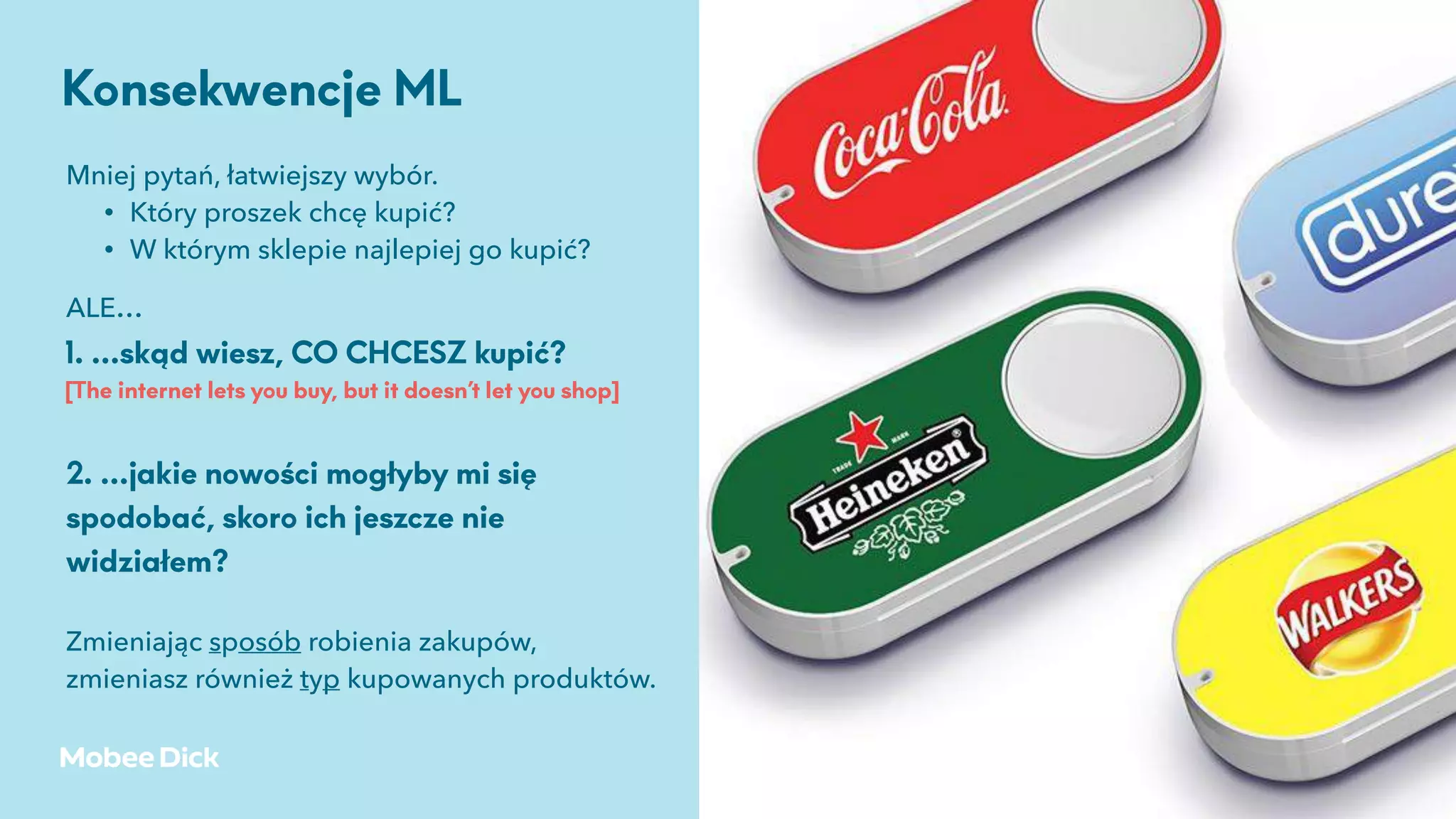 źródło: Andreessen Horowitz, 2017
Mniej pytań, łatwiejszy wybór.
• Który proszek chcę kupić?
• W którym sklepie najlepiej go kupić?
Konsekwencje ML
ALE…
1. …skąd wiesz, CO CHCESZ kupić?
[The internet lets you buy, but it doesn’t let you shop]
2. …jakie nowości mogłyby mi się
spodobać, skoro ich jeszcze nie
widziałem?
Zmieniając sposób robienia zakupów,
zmieniasz również typ kupowanych produktów.
 