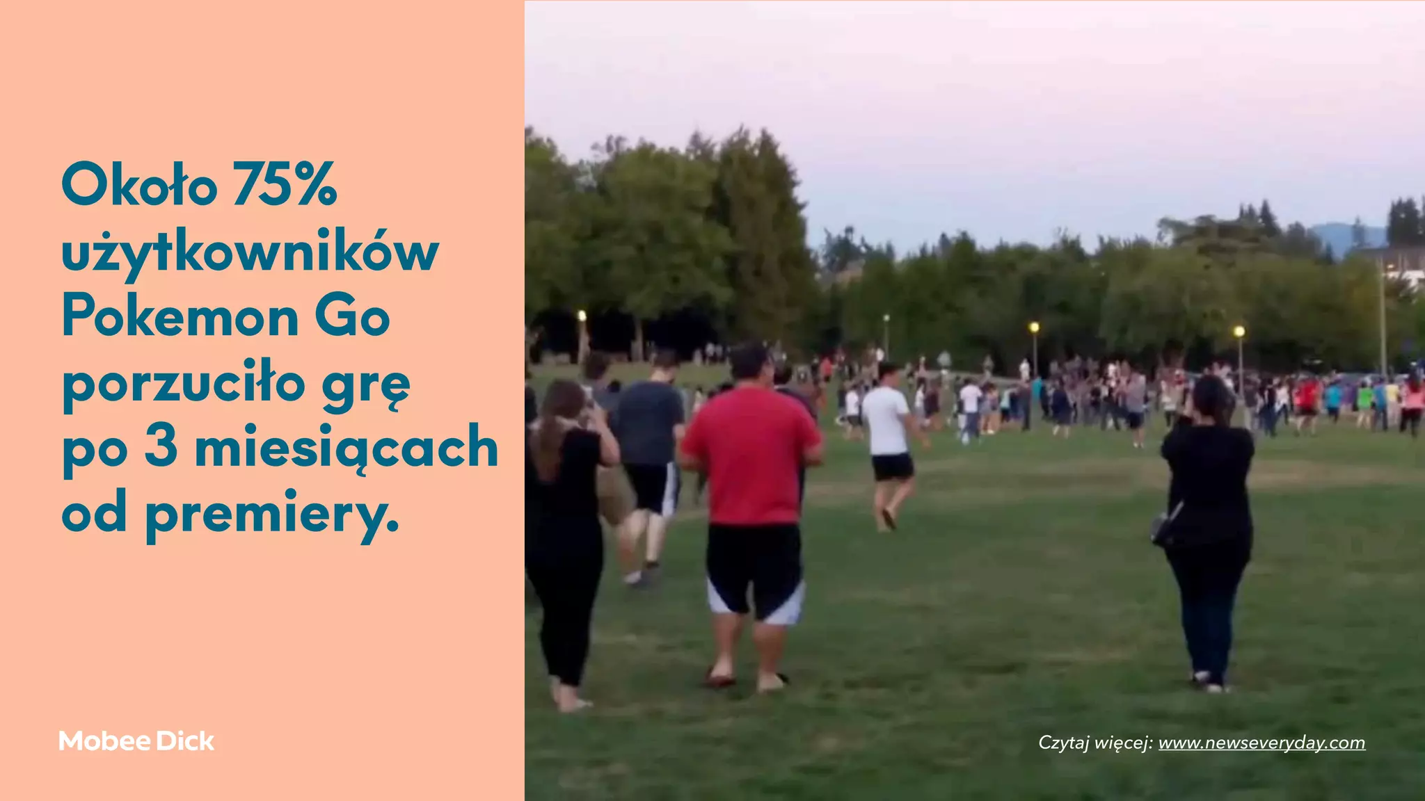 Około 75%
użytkowników
Pokemon Go
porzuciło grę
po 3 miesiącach
od premiery.
Czytaj więcej: www.newseveryday.com
 