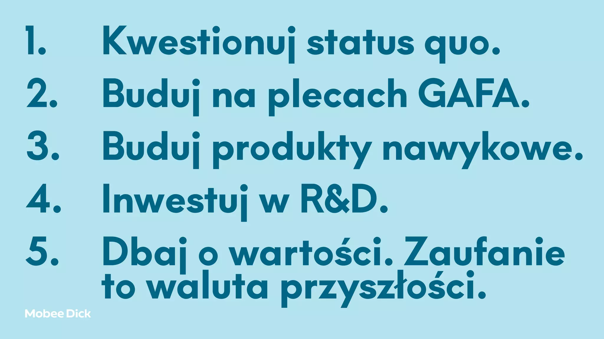 1. Kwestionuj status quo.
2. Buduj na plecach GAFA.
3. Buduj produkty nawykowe.
4. Inwestuj w R&D.
5. Dbaj o wartości. Zaufanie
to waluta przyszłości.
 