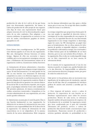 10
www.uoc.edu/rusc ISSN 1234-5678
producción de valor de la/s red/es de las que forma
parte una determinada organización. Así mismo, la
cadena de producción de valor propia de una organiza-
ción deja de tener una representación lineal para
adoptar estructura de red. La descentralización organi-
zativa da un salto cualitativo. Para adaptarse a un
entorno cambiante, la organización se convierte en una
serie de nodos, estrechamente pegados al cliente,
agrupados en red.
CONCLUSIONES
Como hemos visto cronológicamente, las TIC pueden
tener diversos papeles en el seno de una organización.
Más aún, desempeñan diversas funciones al mismo
tiempo. Algunas de ellas son necesarias e impres-
cindibles, pero no necesariamente estratégicas; otras son
clave y fundamento del funcionamiento mismo de la
organización moderna. Enumeremos dichas funciones:
a) Automatización del proceso administrativo y burocrático.
Hoy en día no proporciona ninguna ventaja competitiva
nueva. El mal funcionamiento o la mala gestión de las
TIC en esta función crea situaciones de desventaja
competitiva en costes o en eficiencia respecto a la com-
petencia. Se nota mucho su mal funcionamiento. Es una
función obligada en la organización moderna. Desde el
punto de vista directivo se gestiona con criterios clásicos.
El uso de las TIC en esta función responde, aún en gran
parte, al paradigma industrial. Como valor añadido, las
TIC permiten plantearse, de manera económicamente
realista, actuaciones transversales e integradoras en los
circuitos administrativos de una organización, así como
asumir grandes volúmenes.
b) Infraestructura necesaria para el control de gestión. Ésta es
una función fundamental en una organización. La
definición de un sistema de información de estas carac-
terísticas es una responsabilidad clave de la dirección de
la organización. Un sistema de información de estas
características no es un subproducto de la automa-
tización de las tareas administrativas. Debe integrarse
con los sistemas informáticos que dan apoyo a dichas
tareas, pero es otra cosa. No recoge sólo datos contables
y cifras de ventas (o no debería).
La ventaja competitiva que proporciona forma parte de
una más amplia: la capacidad de dirección táctica y
estratégica de los altos responsables de una empresa. Si
como creo, la capacidad directiva de una determinada
organización es una ventaja competitiva (o desventaja,
según los casos), las TIC desempeñan un papel clave
para su fortalecimiento. Sin un eficaz sistema de infor-
mación de gestión, es imposible objetivar y cuantificar
los problemas o alternativas a tiempo. Las corazonadas y
el olfato forman parte de las habilidades de un buen
directivo, pero su uso casi exclusivo lleva al infarto... de
la organización. Hoy en día, me resulta imposible imagi-
nar un líder empresarial sin un buen sistema de
información detrás.
En el contexto de la organización-red, el uso de este
sistema no puede, en ningún caso, quedar limitado sólo
a la alta dirección. Es imprescindible su utilización,
como instrumento directivo y lenguaje común, por parte
de todos los nodos de la red.
Cabe prever en los próximos años un incremento muy
significativo de las aplicaciones de simulación, especial-
mente las del tipo what if?, acompañadas de interfaces
gráficas de usuario más atractivas y sencillas que las
actuales.
c) Parte integrante del producto, servicio o cadena de
producción. La importancia de esta función no se
distribuye equitativamente entre todos los sectores
productivos. Dentro de cada sector, su relevancia
depende también del posicionamiento de empresa y de
la focalización de su actividad. Su importancia estraté-
gica viene condicionada por el peso del contenido
informativo del producto, servicio o cadena de
producción. Esta función tiende a incrementarse expo-
nencialmente. Numerosos sectores de producción y
servicios quedarán alterados en profundidad en los
 