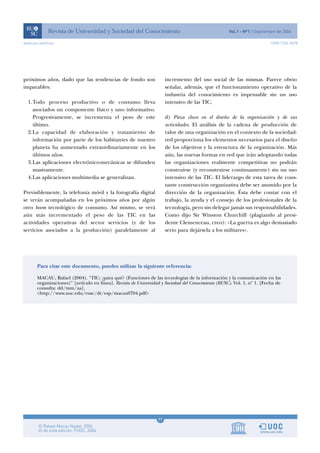 11
www.uoc.edu/rusc ISSN 1234-5678
próximos años, dado que las tendencias de fondo son
imparables:
1.Todo proceso productivo o de consumo lleva
asociados un componente físico y uno informativo.
Progresivamente, se incrementa el peso de este
último.
2.La capacidad de elaboración y tratamiento de
información por parte de los habitantes de nuestro
planeta ha aumentado extraordinariamente en los
últimos años.
3.Las aplicaciones electrónico-mecánicas se difunden
masivamente.
4.Las aplicaciones multimedia se generalizan.
Previsiblemente, la telefonía móvil y la fotografía digital
se verán acompañadas en los próximos años por algún
otro boom tecnológico de consumo. Así mismo, se verá
aún más incrementado el peso de las TIC en las
actividades operativas del sector servicios (y de los
servicios asociados a la producción) paralelamente al
incremento del uso social de las mismas. Parece obvio
señalar, además, que el funcionamiento operativo de la
industria del conocimiento es impensable sin un uso
intensivo de las TIC.
d) Pieza clave en el diseño de la organización y de sus
actividades. El análisis de la cadena de producción de
valor de una organización en el contexto de la sociedad-
red proporciona los elementos necesarios para el diseño
de los objetivos y la estructura de la organización. Más
aún, las nuevas formas en red que irán adoptando todas
las organizaciones realmente competitivas no podrán
construirse (y reconstruirse continuamente) sin un uso
intensivo de las TIC. El liderazgo de esta tarea de cons-
tante construcción organizativa debe ser asumido por la
dirección de la organización. Ésta debe contar con el
trabajo, la ayuda y el consejo de los profesionales de la
tecnología, pero sin delegar jamás sus responsabilidades.
Como dijo Sir Winston Churchill (plagiando al presi-
dente Clemenceau, creo): «La guerra es algo demasiado
serio para dejársela a los militares».
Para citar este documento, puedes utilizar la siguiente referencia:
MACAU, Rafael (2004). “TIC: ¿para qué? (Funciones de las tecnologías de la información y la comunicación en las
organizaciones)” [artículo en línea]. Revista de Universidad y Sociedad del Conocimiento (RUSC). Vol. 1, nº 1. [Fecha de
consulta: dd/mm/aa].
<http://www.uoc.edu/rusc/dt/esp/macau0704.pdf>
 