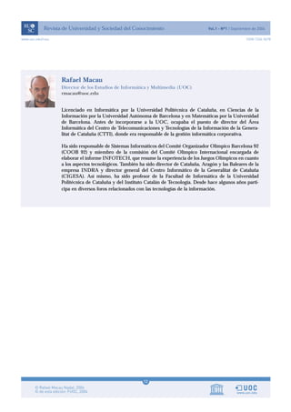 Licenciado en Informática por la Universidad Politécnica de Cataluña, en Ciencias de la
Información por la Universidad Autónoma de Barcelona y en Matemáticas por la Universidad
de Barcelona. Antes de incorporarse a la UOC, ocupaba el puesto de director del Área
Informática del Centro de Telecomunicaciones y Tecnologías de la Información de la Genera-
litat de Cataluña (CTTI), donde era responsable de la gestión informática corporativa.
Ha sido responsable de Sistemas Informáticos del Comité Organizador Olímpico Barcelona 92
(COOB 92) y miembro de la comisión del Comité Olímpico Internacional encargada de
elaborar el informe INFOTECH, que resume la experiencia de los Juegos Olímpicos en cuanto
a los aspectos tecnológicos. También ha sido director de Cataluña, Aragón y las Baleares de la
empresa INDRA y director general del Centro Informático de la Generalitat de Cataluña
(CIGESA). Así mismo, ha sido profesor de la Facultad de Informática de la Universidad
Politécnica de Cataluña y del Instituto Catalán de Tecnología. Desde hace algunos años parti-
cipa en diversos foros relacionados con las tecnologías de la información.
Rafael Macau
Director de los Estudios de Informática y Multimedia (UOC)
rmacau@uoc.edu
12
www.uoc.edu/rusc ISSN 1234-5678
 
