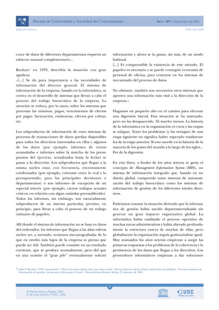 3
www.uoc.edu/rusc ISSN 1234-5678
cruce de datos de diferentes departamentos requería un
esfuerzo manual complementario...
Rockart,3
en 1979, describía la situación con gran
agudeza:
«[...] Se da poca importancia a las necesidades de
información del director general. El sistema de
información de la empresa, basado en la informática, se
centra en el desarrollo de sistemas que llevan a cabo el
proceso del trabajo burocrático de la empresa. La
atención se enfoca, por lo tanto, sobre los sistemas que
procesan las nóminas, pagos, vencimientos de efectos
por pagar, facturación, existencias, efectos por cobrar,
etc.
Los subproductos de información de estos sistemas de
procesos de transacciones de datos quedan disponibles
para todos los directivos interesados en ellos y algunos
de los datos (por ejemplo, informes de ventas
acumuladas e informes sobre la marcha de los presu-
puestos del ejercicio, actualizados hasta la fecha) se
pasan a la dirección. Los subproductos que llegan a la
misma suelen estar, con frecuencia, excesivamente
condensados (por ejemplo, contraste entre lo real y lo
presupuestado, para las principales decisiones o
departamentos) o son informes de excepción de un
especial interés (por ejemplo, ciertos trabajos actuales
críticos, en relación con algún estándar preestablecido).
Todos los informes, sin embargo, son esencialmente
subproductos de un sistema particular, previsto, en
principio, para llevar a cabo el proceso de un trabajo
rutinario de papeleo.
Allí donde el sistema de información no se basa en datos
del ordenador, los informes que llegan a las altas esferas
suelen ser, a menudo, versiones mecanografiadas de lo
que en niveles más bajos de la empresa se piensa que
puede ser útil. También puede consistir en un resultado
corriente, que se produce normalmente, pero del que
en una ocasión el “gran jefe” eventualmente solicitó
información y ahora se la pasan, sin más, de un modo
habitual.
[...] Es comprensible la existencia de este método. El
papeleo es necesario y se puede conseguir economía de
personal de oficina, para centrarse en los sistemas de
mecanizado del proceso de datos.
No obstante, también son necesarios otros sistemas que
aporten una información más vital a la dirección de la
empresa.»
Hagamos un pequeño alto en el camino para efectuar
una digresión lateral. Esta situación se ha suavizado,
pero no ha desaparecido. Ni mucho menos. La historia
de la informática en la organización es corta y las etapas
se solapan. Tener los problemas (y las ventajas) de una
etapa siguiente no significa haber superado totalmente
los de la etapa anterior. Si esto sucede en la historia de la
mayoría de los países del mundo a lo largo de los siglos...
Fin de la digresión.
En esta línea, a finales de los años setenta se gesta el
concepto de Management Information System (MIS), un
sistema de información integrado que, basado en un
diseño global, comprende tanto sistemas de automati-
zación del trabajo burocrático como los sistemas de
información de gestión de los diferentes niveles direc-
tivos.
Podríamos resumir la situación diciendo que la informá-
tica de gestión había nacido departamentalizada sin
generar un gran impacto organizativo global. La
informática había cambiado el proceso operativo de
muchas tareas administrativas y había alterado profunda-
mente la estructura entera de muchas de ellas, pero
globalmente la organización seguía gestionándose igual.
Muy avanzados los años setenta empiezan a surgir las
primeras respuestas a los problemas de la coherencia y la
pertinencia de los datos que llegan a los directivos. Los
proveedores informáticos empiezan a dar soluciones
3 John F. Rockart (1979, marzo-abril). “Chief executives define their own data needs”. Harvard Business Review. Existe traducción al castellano: “Un nuevo sistema de
información de gestión: los factores críticos para el éxito”. Harvard-Deusto Business Review, 2º trimestre de 1981.
 