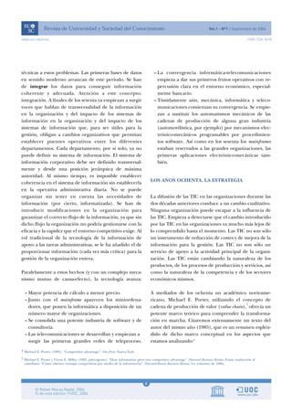 4
www.uoc.edu/rusc ISSN 1234-5678
técnicas a estos problemas. Las primeras bases de datos
en sentido moderno arrancan de este período. Se han
de integrar los datos para conseguir información
coherente y adecuada. Atención a este concepto:
integración. A finales de los setenta ya empiezan a surgir
voces que hablan de transversalidad de la información
en la organización y del impacto de los sistemas de
información en la organización y del impacto de los
sistemas de información que, para ser útiles para la
gestión, obligan a cambios organizativos que permitan
establecer puentes operativos entre los diferentes
departamentos. Cada departamento, por sí solo, ya no
puede definir su sistema de información. El sistema de
información corporativo debe ser definido transversal-
mente y desde una posición jerárquica de máxima
autoridad. Al mismo tiempo, es imposible establecer
coherencia en el sistema de información sin establecerla
en la operativa administrativa diaria. No se puede
organizar sin tener en cuenta las necesidades de
información (por cierto, informatizada). Se han de
introducir modificaciones en la organización para
garantizar el correcto flujo de la información, ya que sin
dicho flujo la organización no podría gestionarse con la
eficacia y la rapidez que el entorno competitivo exige. Al
rol tradicional de la tecnología de la información de
apoyo a las tareas administrativas, se le ha añadido el de
proporcionar información (cada vez más crítica) para la
gestión de la organización entera.
Paralelamente a estos hechos (y con un complejo meca-
nismo mutuo de causa-efecto), la tecnología avanza:
– Mayor potencia de cálculo a menor precio.
– Junto con el mainframe aparecen los miniordena-
dores, que ponen la informática a disposición de un
número mayor de organizaciones.
– Se consolida una potente industria de software y de
consultoría.
– Las telecomunicaciones se desarrollan y empiezan a
surgir las primeras grandes redes de teleproceso.
– La convergencia informática-telecomunicaciones
empieza a dar sus primeros frutos operativos con re-
percusión clara en el entorno económico, especial-
mente bancario.
– Tímidamente aún, mecánica, informática y teleco-
municaciones comienzan su convergencia. Se empie-
zan a sustituir los automatismos mecánicos de las
cadenas de producción de alguna gran industria
(automovilística, por ejemplo) por mecanismos elec-
trónico-mecánicos programables por procedimien-
tos software. Así como en los sesenta los mainframes
estaban reservados a las grandes organizaciones, las
primeras aplicaciones electrónico-mecánicas tam-
bién.
LOS AÑOS OCHENTA. LA ESTRATEGIA
La difusión de las TIC en las organizaciones durante las
dos décadas anteriores conduce a un cambio cualitativo.
Ninguna organización puede escapar a la influencia de
las TIC. Empieza a detectarse que el cambio introducido
por las TIC en las organizaciones va mucho más lejos de
lo comprendido hasta el momento. Las TIC no son sólo
un instrumento de reducción de costes y de mejora de la
información para la gestión. Las TIC no son sólo un
servicio de apoyo a la actividad principal de la organi-
zación. Las TIC están cambiando la naturaleza de los
productos, de los procesos de producción y servicios, así
como la naturaleza de la competencia y de los sectores
económicos mismos.
A mediados de los ochenta un académico norteame-
ricano, Michael E. Porter, utilizando el concepto de
cadena de producción de valor (value chain),
4
ofrecía un
potente marco teórico para comprender la transforma-
ción en marcha. Citaremos extensamente un texto del
autor del mismo año (1985), que es un resumen esplén-
dido de dicho marco conceptual en los aspectos que
estamos analizando:5
4 Michael E. Porter (1985). “Competitive advantage”. Free Press. Nueva York.
5 Michael E. Porter y Victor E. Millar (1985, julio-agosto). “How information gives you competitive advantage”. Harvard Business Review. Existe traducción al
castellano: “Cómo obtener ventajas competitivas por medio de la información”. Harvard-Deusto Business Review, 1er trimestre de 1986.
 