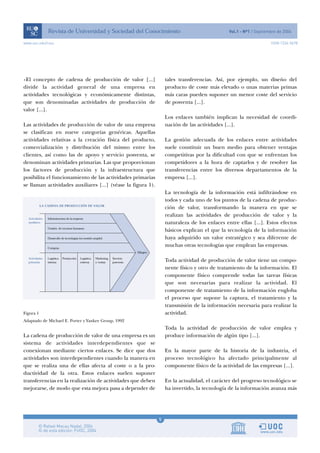 5
www.uoc.edu/rusc ISSN 1234-5678
«El concepto de cadena de producción de valor [...]
divide la actividad general de una empresa en
actividades tecnológicas y económicamente distintas,
que son denominadas actividades de producción de
valor [...].
Las actividades de producción de valor de una empresa
se clasifican en nueve categorías genéricas. Aquellas
actividades relativas a la creación física del producto,
comercialización y distribución del mismo entre los
clientes, así como las de apoyo y servicio posventa, se
denominan actividades primarias. Las que proporcionan
los factores de producción y la infraestructura que
posibilita el funcionamiento de las actividades primarias
se llaman actividades auxiliares [...] (véase la figura 1).
Figura 1
Adaptado de Michael E. Porter y Yankee Group, 1992
La cadena de producción de valor de una empresa es un
sistema de actividades interdependientes que se
conexionan mediante ciertos enlaces. Se dice que dos
actividades son interdependientes cuando la manera en
que se realiza una de ellas afecta al coste o a la pro-
ductividad de la otra. Estos enlaces suelen suponer
transferencias en la realización de actividades que deben
mejorarse, de modo que esta mejora pasa a depender de
tales transferencias. Así, por ejemplo, un diseño del
producto de coste más elevado o unas materias primas
más caras pueden suponer un menor coste del servicio
de posventa [...].
Los enlaces también implican la necesidad de coordi-
nación de las actividades [...].
La gestión adecuada de los enlaces entre actividades
suele constituir un buen medio para obtener ventajas
competitivas por la dificultad con que se enfrentan los
competidores a la hora de captarlos y de resolver las
transferencias entre los diversos departamentos de la
empresa [...].
La tecnología de la información está infiltrándose en
todos y cada uno de los puntos de la cadena de produc-
ción de valor, transformando la manera en que se
realizan las actividades de producción de valor y la
naturaleza de los enlaces entre ellas [...]. Estos efectos
básicos explican el que la tecnología de la información
haya adquirido un valor estratégico y sea diferente de
muchas otras tecnologías que emplean las empresas.
Toda actividad de producción de valor tiene un compo-
nente físico y otro de tratamiento de la información. El
componente físico comprende todas las tareas físicas
que son necesarias para realizar la actividad. El
componente de tratamiento de la información engloba
el proceso que supone la captura, el tratamiento y la
transmisión de la información necesaria para realizar la
actividad.
Toda la actividad de producción de valor emplea y
produce información de algún tipo [...].
En la mayor parte de la historia de la industria, el
proceso tecnológico ha afectado principalmente al
componente físico de la actividad de las empresas [...].
En la actualidad, el carácter del progreso tecnológico se
ha invertido, la tecnología de la información avanza más
 