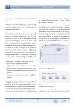 6
www.uoc.edu/rusc ISSN 1234-5678
deprisa que las tecnologías de tratamiento de lo físico
[...].
Esta transformación tecnológica trae como consecuen-
cia que cada vez sea mayor el ámbito de lo que la
empresa puede hacer antes de que sus directivos puedan
analizar las posibilidades.»
El esquema conceptual basado en la cadena de
producción de valor permite ver la estructura y las activi-
dades de cualquier organización como un todo
integrado. La realización de las actividades de produc-
ción de valor y sus enlaces son lo que el directivo debe
gestionar, y no puede gestionarlos correctamente sin
tener en cuenta tanto el componente físico como el
componente informativo de dichos enlaces y actividades.
La utilización de las tecnologías de la información
permite a las organizaciones obtener ventajas compe-
titivas importantes basadas en el análisis y el rediseño de
su cadena de producción de valor, para modificar los
componentes físicos y/o los componentes informativos
y/o los enlaces entre ellos. Las tecnologías de la
información deben analizarse desde esta visión:
– Orientadas a los objetivos finales de la empresa.
– Integradas (no departamentalizadas).
– Conjuntas (no aisladas del proceso operativo de ges-
tión).
– Estratégicas (no conceptualizadas sólo como un ele-
mento de apoyo a las actividades primarias de la orga-
nización).
– Con un cierto nivel de autonomía (pueden propor-
cionar ideas e iniciativas de negocio y/o funciona-
miento).
Esta visión no es una utopía económico-tecnológica. Ya
en 1985, Porter y Millar señalaban que este papel estraté-
gico de las TIC no tenía la misma trascendencia en todas
las organizaciones. El peso del contenido informativo en
una cadena de producción puede estar en el producto o
en el proceso. El contenido informativo del producto y
la intensidad informativa de la cadena de producción de
valor no eran iguales en todas las empresas, ni siquiera
en todos los sectores económicos. La figura 2 ilustra
perfectamente este punto.
Para acabar el resumen de este marco conceptual señala-
remos también que la cadena de producción de valor de
una organización que opera en un sector determinado
está integrada en un sistema de producción de valor que
la conecta con el mundo exterior a la organización. El
sistema de producción de valor incluye las cadenas de
producción de valor de los proveedores, distribuidores y
clientes finales de los productos o servicios de una
empresa. Lo representamos gráficamente en la figura 3.
Figura 2
Adaptado de Porter y Millar, 1985
Figura 3
Adaptado de Porter y Millar, 1985
Evidentemente, la acción sobre los enlaces entre la
cadena de valor de una organización determinada y las
 