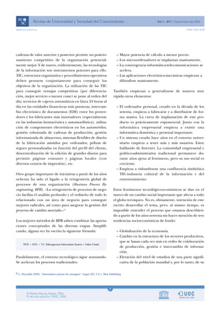 cadenas de valor anterior y posterior permite un posicio-
namiento competitivo de la organización potencial-
mente mejor. Y de nuevo, evidentemente, las tecnologías
de la información son instrumentos potentes para ello.
TIC, estructura organizativa y procedimientos operativos
deben pensarse conjuntamente para conseguir los
objetivos de la organización. La utilización de las TIC
para conseguir ventajas competitivas (por diferencia-
ción, mejor servicio o menor coste) se pone al orden del
día: servicios de cajeros automáticos en línea 24 horas al
día en las entidades financieras más punteras, intercam-
bio electrónico de documentos (EDI) entre los provee-
dores y los fabricantes más innovadores (especialmente
en las industrias farmacéutica y automovilística), utiliza-
ción de componentes electrónicos en los automóviles,
gestión robotizada de cadenas de producción, gestión
informatizada de almacenes, sistemas flexibles de diseño
de la fabricación asistidos por ordenador, pólizas de
seguro personalizadas en función del perfil del cliente,
descentralización de la edición de grandes diarios para
permitir páginas comunes y páginas locales (con
diversos centros de impresión), etc.
Otro grupo importante de iniciativas a partir de los años
ochenta ha sido el ligado a la reingeniería global de
procesos de una organización (Business Process Re-
engineering, BPR). «La reingeniería de procesos de nego-
cio facilita el análisis profundo y el rediseño de todo lo
relacionado con un área de negocio para conseguir
mejores radicales, así como para asegurar la gestión del
proceso de cambio asociado.»6
Los mejores métodos de BPR saben combinar las aporta-
ciones conceptuales de las diversas etapas. Simplifi-
cando, alguna vez he escrito la siguiente fórmula:
Paralelamente, el entorno tecnológico sigue avanzando.
Se aceleran los procesos tradicionales:
– Mayor potencia de cálculo a menor precio.
– Los microordenadores se implantan masivamente.
– La convergencia informática-telecomunicaciones se
acelera.
– Las aplicaciones electrónico-mecánicas empiezan a
difundirse masivamente.
También empiezan a generalizarse de manera muy
rápida otros elementos:
– El ordenador personal, creado en la década de los
setenta, empieza a fabricarse y a distribuirse de for-
ma masiva. La curva de implantación de este pro-
ducto es prácticamente exponencial. Junto con la
informática empresarial empieza a existir una
informática doméstica y personal importante.
– Un sistema creado hace años en el entorno univer-
sitario empieza a tener más y más usuarios. Estoy
hablando de Internet. La comunidad empresarial y
político-administrativa tradicional permanece du-
rante años ajena al fenómeno, pero su uso social es
creciente.
– Empieza a vislumbrarse una confluencia simbiótica
TIC-industria cultural de la información y del
entretenimiento.
Estos fenómenos tecnológico-económicos se dan en el
marco de un cambio social importante que afecta a todo
el globo terráqueo. No es, obviamente, intención de este
escrito desarrollar el tema, pero, al mismo tiempo, es
imposible entender el proceso que estamos describien-
do a partir de los años noventa sin hacer mención de tres
tendencias socioeconómicas de fondo:
– Globalización de la economía.
– Cambio en la estructura de los sectores productivos,
que se basan cada vez más en redes de colaboración
de producción, gestión e intercambio de informa-
ción.
– Elevación del nivel de estudios de una parte signifi-
cativa de la población mundial y, por lo tanto, de su
7
www.uoc.edu/rusc ISSN 1234-5678
6 G. Reynolds (1992). “Information systems for managers”. Eagan (EE. UU.): West Publishing.
 