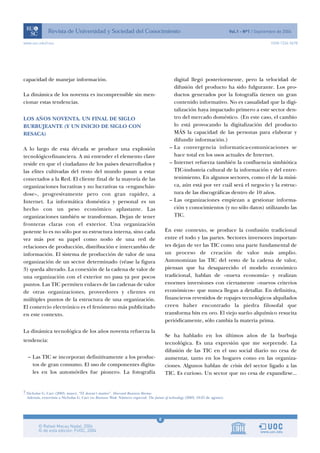 8
www.uoc.edu/rusc ISSN 1234-5678
capacidad de manejar información.
La dinámica de los noventa es incomprensible sin men-
cionar estas tendencias.
LOS AÑOS NOVENTA. UN FINAL DE SIGLO
BURBUJEANTE (Y UN INICIO DE SIGLO CON
RESACA)
A lo largo de esta década se produce una explosión
tecnológico-financiera. A mi entender el elemento clave
reside en que el ciudadano de los países desarrollados y
las elites cultivadas del resto del mundo pasan a estar
conectados a la Red. El cliente final de la mayoría de las
organizaciones lucrativas y no lucrativas va «enganchán-
dose», progresivamente pero con gran rapidez, a
Internet. La informática doméstica y personal es un
hecho con un peso económico aplastante. Las
organizaciones también se transforman. Dejan de tener
fronteras claras con el exterior. Una organización
potente lo es no sólo por su estructura interna, sino cada
vez más por su papel como nodo de una red de
relaciones de producción, distribución e intercambio de
información. El sistema de producción de valor de una
organización de un sector determinado (véase la figura
3) queda alterado. La conexión de la cadena de valor de
una organización con el exterior no pasa ya por pocos
puntos. Las TIC permiten enlaces de las cadenas de valor
de otras organizaciones, proveedores y clientes en
múltiples puntos de la estructura de una organización.
El comercio electrónico es el fenómeno más publicitado
en este contexto.
La dinámica tecnológica de los años noventa refuerza la
tendencia:
– Las TIC se incorporan definitivamente a los produc-
tos de gran consumo. El uso de componentes digita-
les en los automóviles fue pionero. La fotografía
digital llegó posteriormente, pero la velocidad de
difusión del producto ha sido fulgurante. Los pro-
ductos generados por la fotografía tienen un gran
contenido informativo. No es casualidad que la digi-
talización haya impactado primero a este sector den-
tro del mercado doméstico. (En este caso, el cambio
lo está provocando la digitalización del producto
MÁS la capacidad de las personas para elaborar y
difundir información.)
– La convergencia informatica-comunicaciones se
hace total en los usos actuales de Internet.
– Internet refuerza también la confluencia simbiótica
TIC-industria cultural de la información y del entre-
tenimiento. En algunos sectores, como el de la músi-
ca, aún está por ver cuál será el negocio y la estruc-
tura de las discográficas dentro de 10 años.
– Las organizaciones empiezan a gestionar informa-
ción y conocimientos (y no sólo datos) utilizando las
TIC.
En este contexto, se produce la confusión tradicional
entre el todo y las partes. Sectores inversores importan-
tes dejan de ver las TIC como una parte fundamental de
un proceso de creación de valor más amplio.
Autonomizan las TIC del resto de la cadena de valor,
piensan que ha desaparecido el modelo económico
tradicional, hablan de «nueva economía» y realizan
enormes inversiones con ciertamente «nuevos criterios
económicos» que nunca llegan a detallar. En definitiva,
financieros revestidos de ropajes tecnológicos alquilados
creen haber encontrado la piedra filosofal que
transforma bits en oro. El viejo sueño alquímico resucita
periódicamente, sólo cambia la materia prima.
Se ha hablado en los últimos años de la burbuja
tecnológica. Es una expresión que me sorprende. La
difusión de las TIC en el uso social diario no cesa de
aumentar, tanto en los hogares como en las organiza-
ciones. Algunos hablan de crisis del sector ligado a las
TIC. Es curioso. Un sector que no cesa de expandirse...
7 Nicholas G. Carr (2003, mayo). “IT doesn’t matter”. Harvard Business Review.
Además, entrevista a Nicholas G. Carr en Business Week. Número especial: The future of technology (2003, 18-25 de agosto).
 