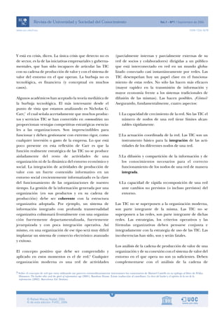 9
www.uoc.edu/rusc ISSN 1234-5678
Y está en crisis, dicen. La única crisis que detecto no es
de sector, es la de las iniciativas empresariales y guberna-
mentales, que han sido incapaces de articular las TIC
con su cadena de producción de valor y con el sistema de
valor del entorno en el que operan. La burbuja no es
tecnológica, es financiera (y conceptual en muchos
casos).
Algunos académicos han aceptado la teoría mediática de
la burbuja tecnológica. El más interesante desde el
punto de vista que estamos analizando es Nicholas G.
Carr,7
el cual señala acertadamente que muchos produc-
tos y servicios TIC se han convertido en commodities: no
proporcionan ventajas competitivas estratégicas esencia-
les a las organizaciones. Son imprescindibles para
funcionar y deben gestionarse con extremo rigor, como
cualquier inversión o gasto de la empresa. Lo que está
poco presente en esta reflexión de Carr es que la
función realmente estratégica de las TIC no se produce
aisladamente del resto de actividades de una
organización ni de la dinámica del entorno económico y
social. La integración de actividades de producción de
valor con un fuerte contenido informativo en un
entorno social crecientemente informatizado es la clave
del funcionamiento de las organizaciones de nuestro
tiempo. La gestión de la información generada por una
organización (en sus productos y en su cadena de
producción) debe ser coherente con la estructura
organizativa adoptada. Por ejemplo, un sistema de
información integrado con profunda transversalidad
organizativa colisionará frontalmente con una organiza-
ción fuertemente departamentalizada, fuertemente
jerarquizada y con poca integración operativa. Así
mismo, en una organización de ese tipo será muy difícil
implantar un sistema de comercio electrónico avanzado
y exitoso.
El concepto positivo que debe ser comprendido y
aplicado en estos momentos es el de red.8
Cualquier
organización moderna es una red de actividades
(parcialmente internas y parcialmente externas de su
red de socios y colaboradores) dirigidas a un público
que está interconectado en red en un mundo globa-
lizado conectado casi instantáneamente por redes. Las
TIC desempeñan hoy un papel clave en el funciona-
miento de estas redes. No sólo las hacen más eficaces
(mayor rapidez en la transmisión de información y
mayor economía frente a los sistemas tradicionales de
difusión de las mismas). Las hacen posibles. ¿Cómo?
Asegurando, fundamentalmente, cuatro aspectos:
1.La capacidad de crecimiento de la red. Sin las TIC el
número de nodos de una red tiene límites alcan-
zables rápidamente.
2.La actuación coordinada de la red. Las TIC son un
instrumento básico para la integración de las acti-
vidades de los diferentes nodos de una red.
3.La difusión y compartición de la información y de
los conocimientos necesarios para el correcto
funcionamiento de los nodos de una red de manera
integrada.
4.La capacidad de rápida recomposición de una red
ante cambios no previstos (o incluso previstos) del
entorno.
Las TIC no se superponen a la organización moderna,
son parte integrante de la misma. Las TIC no se
superponen a las redes, son parte integrante de dichas
redes. Las estrategias, los criterios operativos y las
fórmulas organizativas deben pensarse conjunta e
integradamente con la estrategia de uso de las TIC. Las
incoherencias han sido, son y serán fatales.
Los análisis de la cadena de producción de valor de una
organización y de su conexión con el sistema de valor del
entorno en el que opera no son ya suficientes. Deben
complementarse con el análisis de la cadena de
8 Sobre el concepto de red que estoy utilizando me parecen extraordinariamente interesantes los comentarios de Manuel Castells en su epílogo al libro de Pekka
Himanen The hacker ethic and the spirit of information age (2001), Random House. Existe traducción al castellano: La ética del hacker y el espíritu de la era de la
información (2002). Barcelona: Ed. Destino.
 