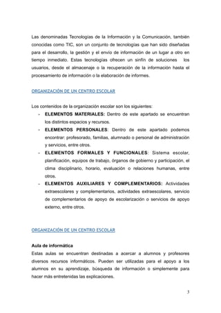Las denominadas Tecnologías de la Información y la Comunicación, también
conocidas como TIC, son un conjunto de tecnologías que han sido diseñadas
para el desarrollo, la gestión y el envío de información de un lugar a otro en
tiempo inmediato. Estas tecnologías ofrecen un sinfín de soluciones los
usuarios, desde el almacenaje o la recuperación de la información hasta el
procesamiento de información o la elaboración de informes.
ORGANIZACIÓN DE UN CENTRO ESCOLAR
Los contenidos de la organización escolar son los siguientes:
- ELEMENTOS MATERIALES: Dentro de este apartado se encuentran
los distintos espacios y recursos.
- ELEMENTOS PERSONALES: Dentro de este apartado podemos
encontrar: profesorado, familias, alumnado o personal de administración
y servicios, entre otros.
- ELEMENTOS FORMALES Y FUNCIONALES: Sistema escolar,
planificación, equipos de trabajo, órganos de gobierno y participación, el
clima disciplinario, horario, evaluación o relaciones humanas, entre
otros.
- ELEMENTOS AUXILIARES Y COMPLEMENTARIOS: Actividades
extraescolares y complementarios, actividades extraescolares, servicio
de complementarios de apoyo de escolarización o servicios de apoyo
externo, entre otros.
ORGANIZACIÓN DE UN CENTRO ESCOLAR
Aula de informática
Estas aulas se encuentran destinadas a acercar a alumnos y profesores
diversos recursos informáticos. Pueden ser utilizadas para el apoyo a los
alumnos en su aprendizaje, búsqueda de información o simplemente para
hacer más entretenidas las explicaciones.
!3
 