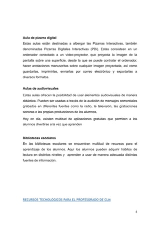 Aula de pizarra digital
Estas aulas están destinadas a albergar las Pizarras Interactivas, también
denominadas Pizarras Digitales Interactivas (PDi). Estas consistesn en un
ordenador conectado a un video-proyector, que proyecta la imagen de la
pantalla sobre una superficie, desde la que se puede controlar el ordenador,
hacer anotaciones manuscritas sobre cualquier imagen proyectada, así como
guardarlas, imprimirlas, enviarlas por correo electrónico y exportarlas a
diversos formatos.
Aulas de audiovisuales
Estas aulas ofrecen la posibilidad de usar elementos audiovisuales de manera
didáctica. Pueden ser usadas a través de la audición de mensajes comerciales
grabados en diferentes fuentes como la radio, la televisión, las grabaciones
sonoras o las propias producciones de los alumnos.
Hoy en día, existen multitud de aplicaciones gratuitas que permiten a los
alumnos divertirse a la vez que aprenden
Bibliotecas escolares
En las bibliotecas escolares se encuentran multitud de recursos para el
aprendizaje de los alumnos. Aquí los alumnos pueden adquirir hábitos de
lectura en distintos niveles y aprenden a usar de manera adecuada distintas
fuentes de información.
RECURSOS TECNOLÓGICOS PARA EL PROFESORADO DE CLM
!4
 