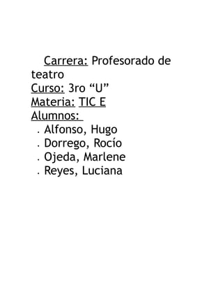 Carrera: Profesorado de
teatro
Curso: 3ro “U”
Materia: TIC E
Alumnos:
 Alfonso, Hugo
 Dorrego, Rocío
 Ojeda, Marlene
 Reyes, Luciana
 