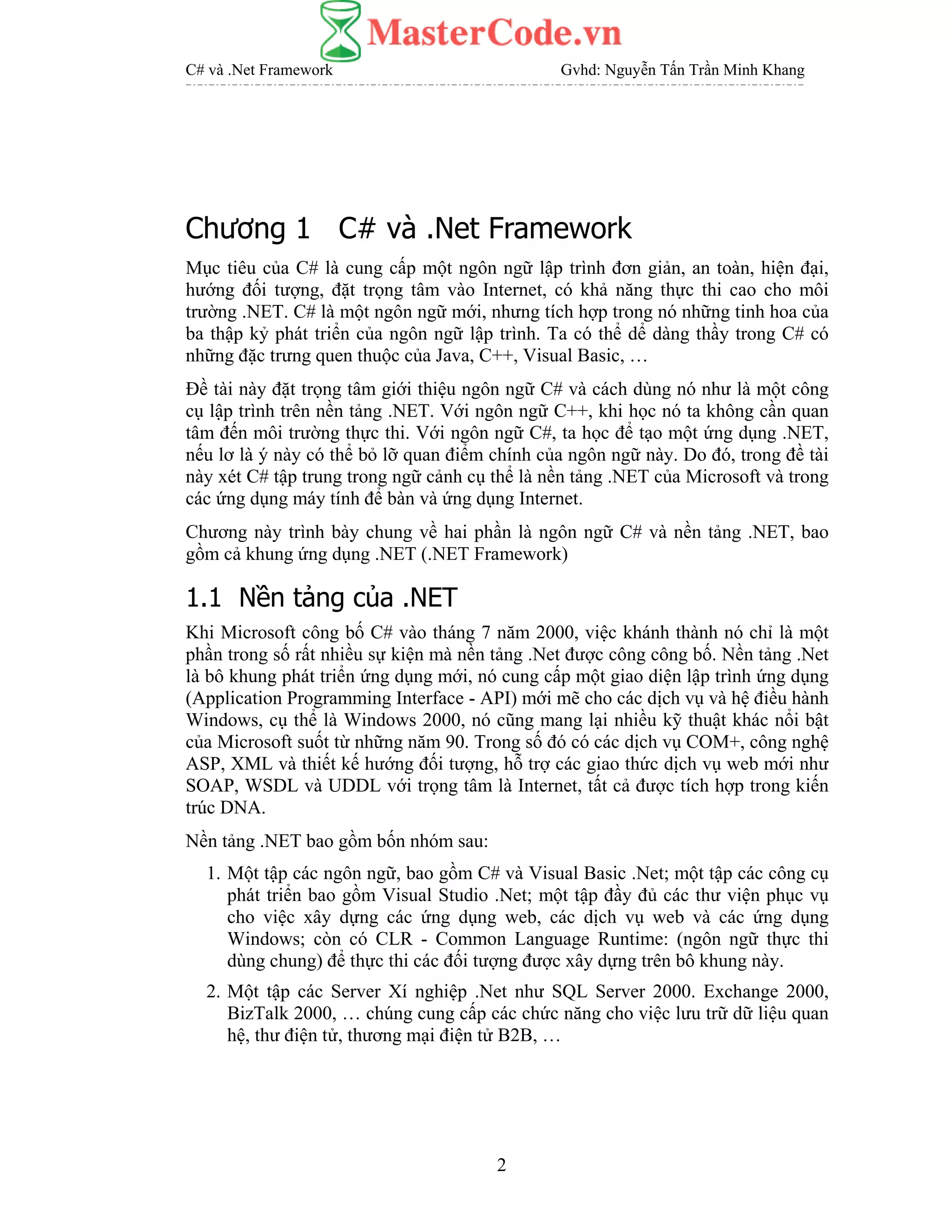 C# và .Net Framework Gvhd: Nguyễn Tấn Trần Minh Khang
2
Chương 1 C# và .Net Framework
Mục tiêu của C# là cung cấp một ngôn ngữ lập trình đơn giản, an toàn, hiện đại,
hướng đối tượng, đặt trọng tâm vào Internet, có khả năng thực thi cao cho môi
trường .NET. C# là một ngôn ngữ mới, nhưng tích hợp trong nó những tinh hoa của
ba thập kỷ phát triển của ngôn ngữ lập trình. Ta có thể dể dàng thầy trong C# có
những đặc trưng quen thuộc của Java, C++, Visual Basic, …
Đề tài này đặt trọng tâm giới thiệu ngôn ngữ C# và cách dùng nó như là một công
cụ lập trình trên nền tảng .NET. Với ngôn ngữ C++, khi học nó ta không cần quan
tâm đến môi trường thực thi. Với ngôn ngữ C#, ta học để tạo một ứng dụng .NET,
nếu lơ là ý này có thể bỏ lỡ quan điểm chính của ngôn ngữ này. Do đó, trong đề tài
này xét C# tập trung trong ngữ cảnh cụ thể là nền tảng .NET của Microsoft và trong
các ứng dụng máy tính để bàn và ứng dụng Internet.
Chương này trình bày chung về hai phần là ngôn ngữ C# và nền tảng .NET, bao
gồm cả khung ứng dụng .NET (.NET Framework)
1.1 Nền tảng của .NET
Khi Microsoft công bố C# vào tháng 7 năm 2000, việc khánh thành nó chỉ là một
phần trong số rất nhiều sự kiện mà nền tảng .Net được công công bố. Nền tảng .Net
là bô khung phát triển ứng dụng mới, nó cung cấp một giao diện lập trình ứng dụng
(Application Programming Interface - API) mới mẽ cho các dịch vụ và hệ điều hành
Windows, cụ thể là Windows 2000, nó cũng mang lại nhiều kỹ thuật khác nổi bật
của Microsoft suốt từ những năm 90. Trong số đó có các dịch vụ COM+, công nghệ
ASP, XML và thiết kế hướng đối tượng, hỗ trợ các giao thức dịch vụ web mới như
SOAP, WSDL và UDDL với trọng tâm là Internet, tất cả được tích hợp trong kiến
trúc DNA.
Nền tảng .NET bao gồm bốn nhóm sau:
1. Một tập các ngôn ngữ, bao gồm C# và Visual Basic .Net; một tập các công cụ
phát triển bao gồm Visual Studio .Net; một tập đầy đủ các thư viện phục vụ
cho việc xây dựng các ứng dụng web, các dịch vụ web và các ứng dụng
Windows; còn có CLR - Common Language Runtime: (ngôn ngữ thực thi
dùng chung) để thực thi các đối tượng được xây dựng trên bô khung này.
2. Một tập các Server Xí nghiệp .Net như SQL Server 2000. Exchange 2000,
BizTalk 2000, … chúng cung cấp các chức năng cho việc lưu trữ dữ liệu quan
hệ, thư điện tử, thương mại điện tử B2B, …
 