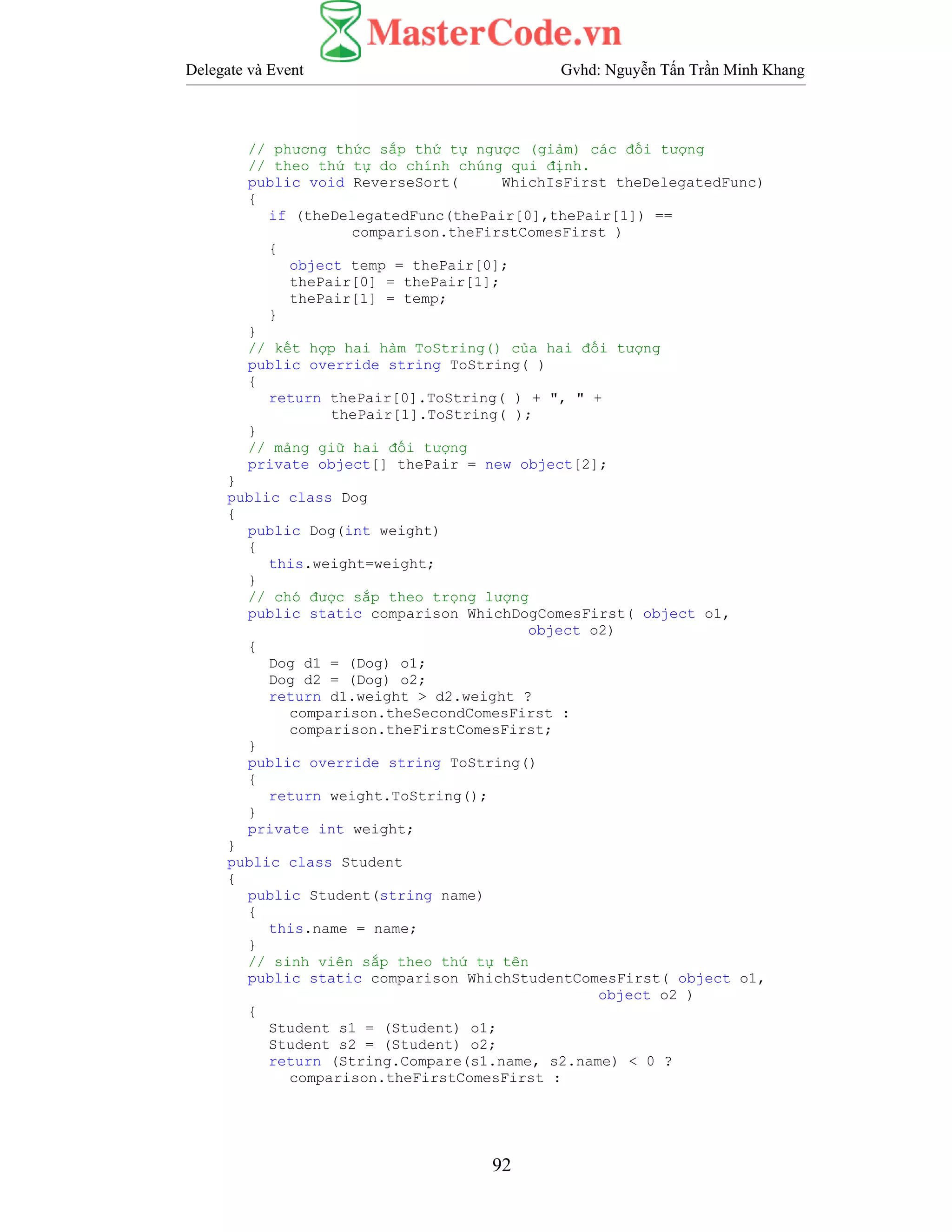 Delegate và Event Gvhd: Nguyễn Tấn Trần Minh Khang
92
// phương thức sắp thứ tự ngược (giảm) các đối tượng
// theo thứ tự do chính chúng qui định.
public void ReverseSort( WhichIsFirst theDelegatedFunc)
{
if (theDelegatedFunc(thePair[0],thePair[1]) ==
comparison.theFirstComesFirst )
{
object temp = thePair[0];
thePair[0] = thePair[1];
thePair[1] = temp;
}
}
// kết hợp hai hàm ToString() của hai đối tượng
public override string ToString( )
{
return thePair[0].ToString( ) + ", " +
thePair[1].ToString( );
}
// mảng giữ hai đối tượng
private object[] thePair = new object[2];
}
public class Dog
{
public Dog(int weight)
{
this.weight=weight;
}
// chó được sắp theo trọng lượng
public static comparison WhichDogComesFirst( object o1,
object o2)
{
Dog d1 = (Dog) o1;
Dog d2 = (Dog) o2;
return d1.weight > d2.weight ?
comparison.theSecondComesFirst :
comparison.theFirstComesFirst;
}
public override string ToString()
{
return weight.ToString();
}
private int weight;
}
public class Student
{
public Student(string name)
{
this.name = name;
}
// sinh viên sắp theo thứ tự tên
public static comparison WhichStudentComesFirst( object o1,
object o2 )
{
Student s1 = (Student) o1;
Student s2 = (Student) o2;
return (String.Compare(s1.name, s2.name) < 0 ?
comparison.theFirstComesFirst :
 