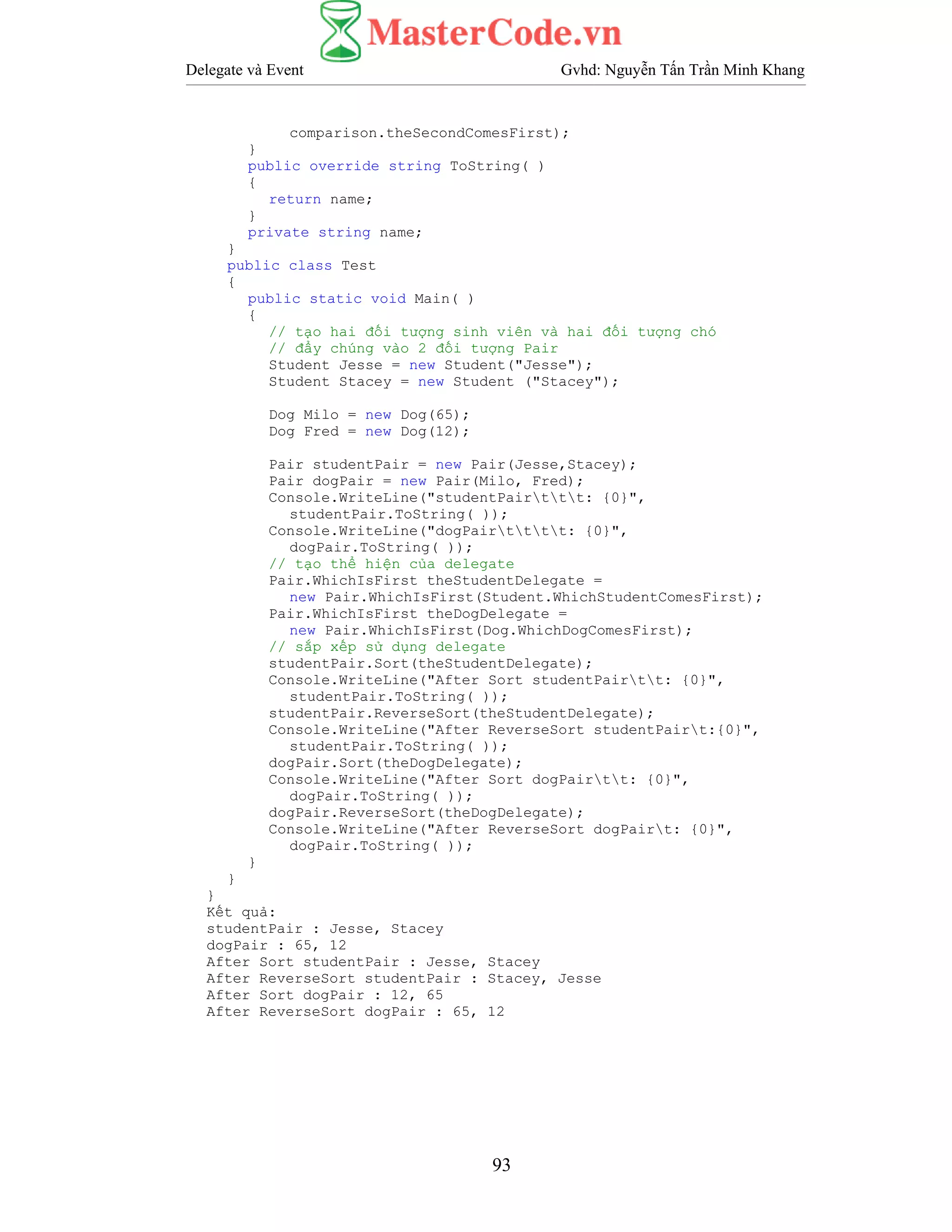 Delegate và Event Gvhd: Nguyễn Tấn Trần Minh Khang
93
comparison.theSecondComesFirst);
}
public override string ToString( )
{
return name;
}
private string name;
}
public class Test
{
public static void Main( )
{
// tạo hai đối tượng sinh viên và hai đối tượng chó
// đẩy chúng vào 2 đối tượng Pair
Student Jesse = new Student("Jesse");
Student Stacey = new Student ("Stacey");
Dog Milo = new Dog(65);
Dog Fred = new Dog(12);
Pair studentPair = new Pair(Jesse,Stacey);
Pair dogPair = new Pair(Milo, Fred);
Console.WriteLine("studentPairttt: {0}",
studentPair.ToString( ));
Console.WriteLine("dogPairtttt: {0}",
dogPair.ToString( ));
// tạo thể hiện của delegate
Pair.WhichIsFirst theStudentDelegate =
new Pair.WhichIsFirst(Student.WhichStudentComesFirst);
Pair.WhichIsFirst theDogDelegate =
new Pair.WhichIsFirst(Dog.WhichDogComesFirst);
// sắp xếp sử dụng delegate
studentPair.Sort(theStudentDelegate);
Console.WriteLine("After Sort studentPairtt: {0}",
studentPair.ToString( ));
studentPair.ReverseSort(theStudentDelegate);
Console.WriteLine("After ReverseSort studentPairt:{0}",
studentPair.ToString( ));
dogPair.Sort(theDogDelegate);
Console.WriteLine("After Sort dogPairtt: {0}",
dogPair.ToString( ));
dogPair.ReverseSort(theDogDelegate);
Console.WriteLine("After ReverseSort dogPairt: {0}",
dogPair.ToString( ));
}
}
}
Kết quả:
studentPair : Jesse, Stacey
dogPair : 65, 12
After Sort studentPair : Jesse, Stacey
After ReverseSort studentPair : Stacey, Jesse
After Sort dogPair : 12, 65
After ReverseSort dogPair : 65, 12
 