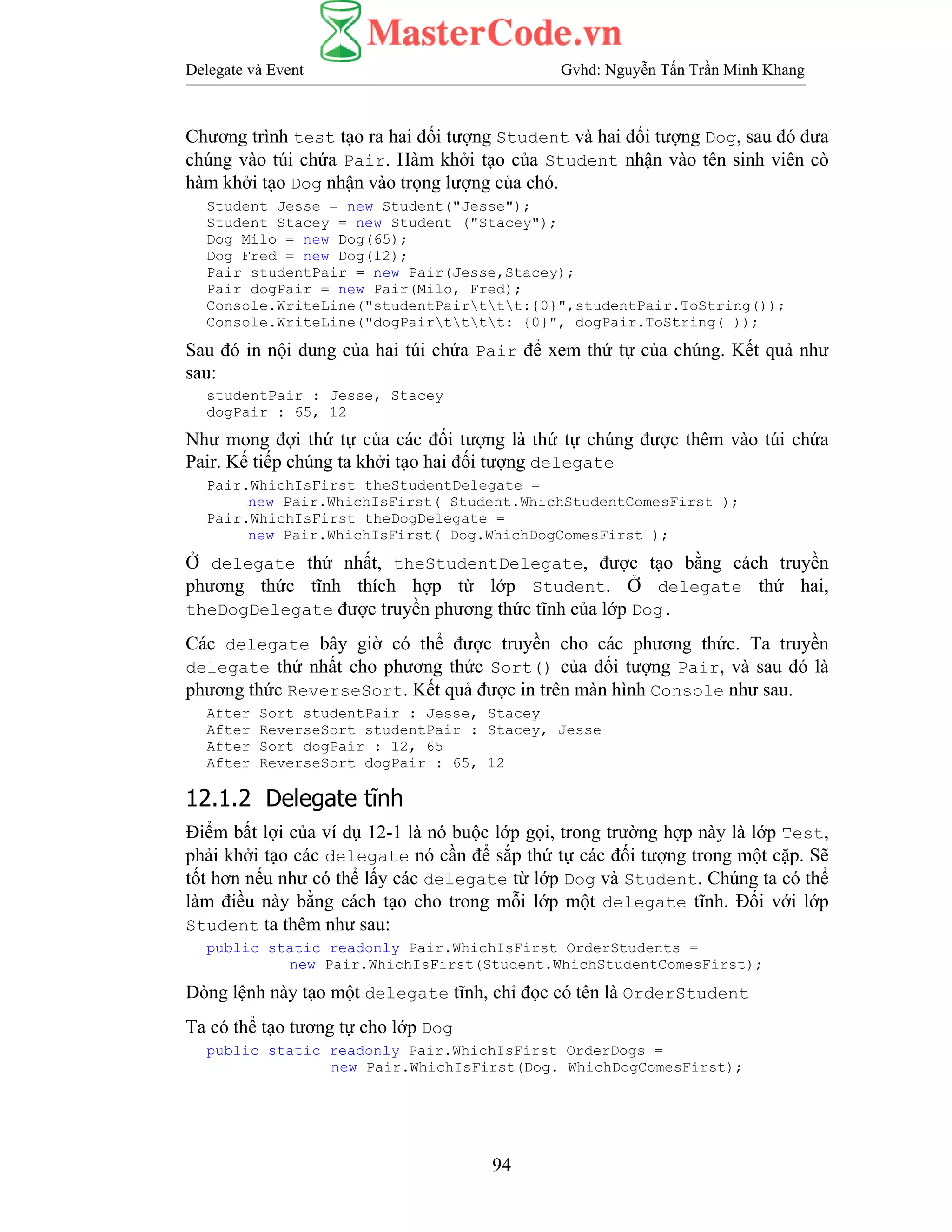 Delegate và Event Gvhd: Nguyễn Tấn Trần Minh Khang
94
Chương trình test tạo ra hai đối tượng Student và hai đối tượng Dog, sau đó đưa
chúng vào túi chứa Pair. Hàm khởi tạo của Student nhận vào tên sinh viên cò
hàm khởi tạo Dog nhận vào trọng lượng của chó.
Student Jesse = new Student("Jesse");
Student Stacey = new Student ("Stacey");
Dog Milo = new Dog(65);
Dog Fred = new Dog(12);
Pair studentPair = new Pair(Jesse,Stacey);
Pair dogPair = new Pair(Milo, Fred);
Console.WriteLine("studentPairttt:{0}",studentPair.ToString());
Console.WriteLine("dogPairtttt: {0}", dogPair.ToString( ));
Sau đó in nội dung của hai túi chứa Pair để xem thứ tự của chúng. Kết quả như
sau:
studentPair : Jesse, Stacey
dogPair : 65, 12
Như mong đợi thứ tự của các đối tượng là thứ tự chúng được thêm vào túi chứa
Pair. Kế tiếp chúng ta khởi tạo hai đối tượng delegate
Pair.WhichIsFirst theStudentDelegate =
new Pair.WhichIsFirst( Student.WhichStudentComesFirst );
Pair.WhichIsFirst theDogDelegate =
new Pair.WhichIsFirst( Dog.WhichDogComesFirst );
Ở delegate thứ nhất, theStudentDelegate, được tạo bằng cách truyền
phương thức tĩnh thích hợp từ lớp Student. Ở delegate thứ hai,
theDogDelegate được truyền phương thức tĩnh của lớp Dog.
Các delegate bây giờ có thể được truyền cho các phương thức. Ta truyền
delegate thứ nhất cho phương thức Sort() của đối tượng Pair, và sau đó là
phương thức ReverseSort. Kết quả được in trên màn hình Console như sau.
After Sort studentPair : Jesse, Stacey
After ReverseSort studentPair : Stacey, Jesse
After Sort dogPair : 12, 65
After ReverseSort dogPair : 65, 12
12.1.2 Delegate tĩnh
Điểm bất lợi của ví dụ 12-1 là nó buộc lớp gọi, trong trường hợp này là lớp Test,
phải khởi tạo các delegate nó cần để sắp thứ tự các đối tượng trong một cặp. Sẽ
tốt hơn nếu như có thể lấy các delegate từ lớp Dog và Student. Chúng ta có thể
làm điều này bằng cách tạo cho trong mỗi lớp một delegate tĩnh. Đối với lớp
Student ta thêm như sau:
public static readonly Pair.WhichIsFirst OrderStudents =
new Pair.WhichIsFirst(Student.WhichStudentComesFirst);
Dòng lệnh này tạo một delegate tĩnh, chỉ đọc có tên là OrderStudent
Ta có thể tạo tương tự cho lớp Dog
public static readonly Pair.WhichIsFirst OrderDogs =
new Pair.WhichIsFirst(Dog. WhichDogComesFirst);
 