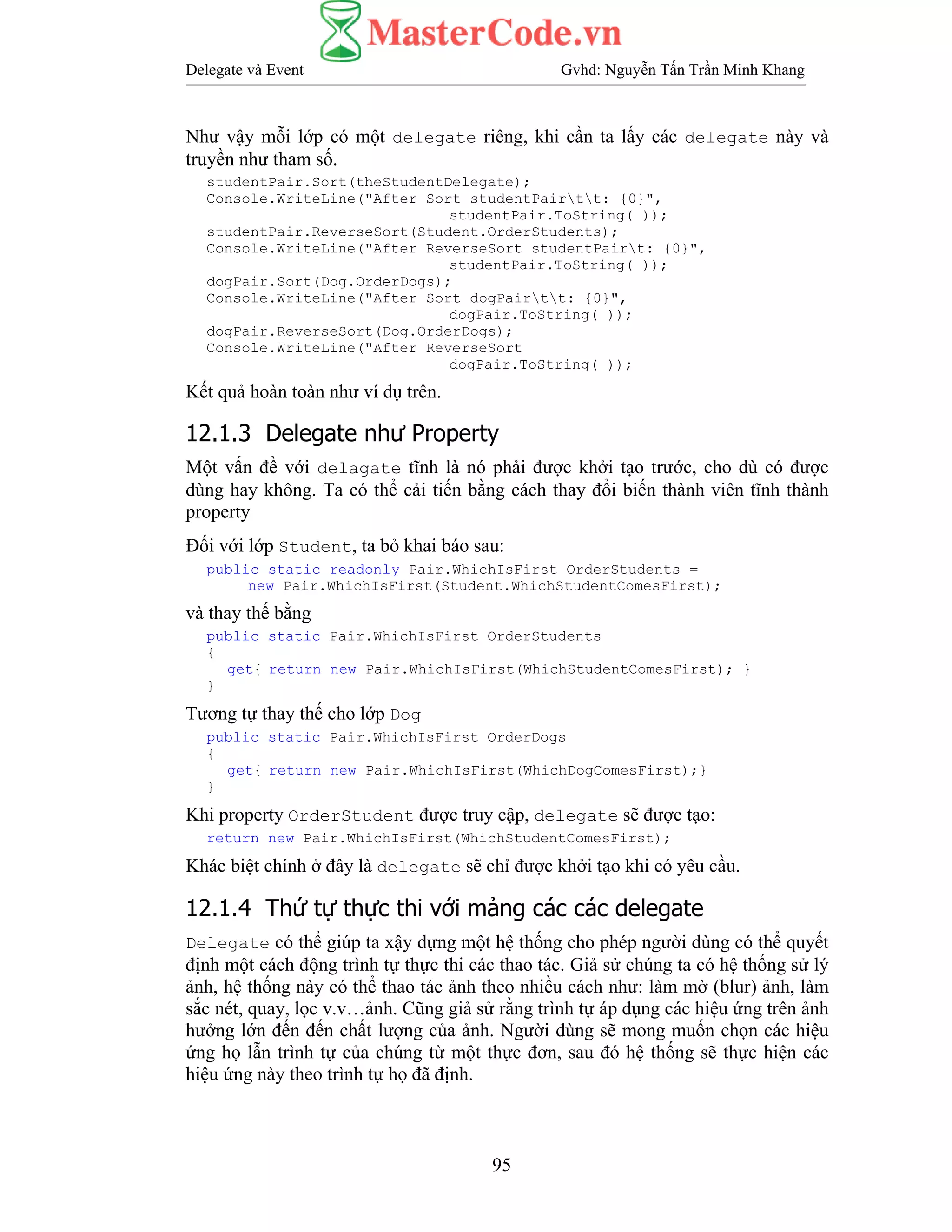Delegate và Event Gvhd: Nguyễn Tấn Trần Minh Khang
95
Như vậy mỗi lớp có một delegate riêng, khi cần ta lấy các delegate này và
truyền như tham số.
studentPair.Sort(theStudentDelegate);
Console.WriteLine("After Sort studentPairtt: {0}",
studentPair.ToString( ));
studentPair.ReverseSort(Student.OrderStudents);
Console.WriteLine("After ReverseSort studentPairt: {0}",
studentPair.ToString( ));
dogPair.Sort(Dog.OrderDogs);
Console.WriteLine("After Sort dogPairtt: {0}",
dogPair.ToString( ));
dogPair.ReverseSort(Dog.OrderDogs);
Console.WriteLine("After ReverseSort
dogPair.ToString( ));
Kết quả hoàn toàn như ví dụ trên.
12.1.3 Delegate như Property
Một vấn đề với delagate tĩnh là nó phải được khởi tạo trước, cho dù có được
dùng hay không. Ta có thể cải tiến bằng cách thay đổi biến thành viên tĩnh thành
property
Đối với lớp Student, ta bỏ khai báo sau:
public static readonly Pair.WhichIsFirst OrderStudents =
new Pair.WhichIsFirst(Student.WhichStudentComesFirst);
và thay thế bằng
public static Pair.WhichIsFirst OrderStudents
{
get{ return new Pair.WhichIsFirst(WhichStudentComesFirst); }
}
Tương tự thay thế cho lớp Dog
public static Pair.WhichIsFirst OrderDogs
{
get{ return new Pair.WhichIsFirst(WhichDogComesFirst);}
}
Khi property OrderStudent được truy cập, delegate sẽ được tạo:
return new Pair.WhichIsFirst(WhichStudentComesFirst);
Khác biệt chính ở đây là delegate sẽ chỉ được khởi tạo khi có yêu cầu.
12.1.4 Thứ tự thực thi với mảng các các delegate
Delegate có thể giúp ta xậy dựng một hệ thống cho phép người dùng có thể quyết
định một cách động trình tự thực thi các thao tác. Giả sử chúng ta có hệ thống sử lý
ảnh, hệ thống này có thể thao tác ảnh theo nhiều cách như: làm mờ (blur) ảnh, làm
sắc nét, quay, lọc v.v…ảnh. Cũng giả sử rằng trình tự áp dụng các hiệu ứng trên ảnh
hưởng lớn đến đến chất lượng của ảnh. Người dùng sẽ mong muốn chọn các hiệu
ứng họ lẫn trình tự của chúng từ một thực đơn, sau đó hệ thống sẽ thực hiện các
hiệu ứng này theo trình tự họ đã định.
 
