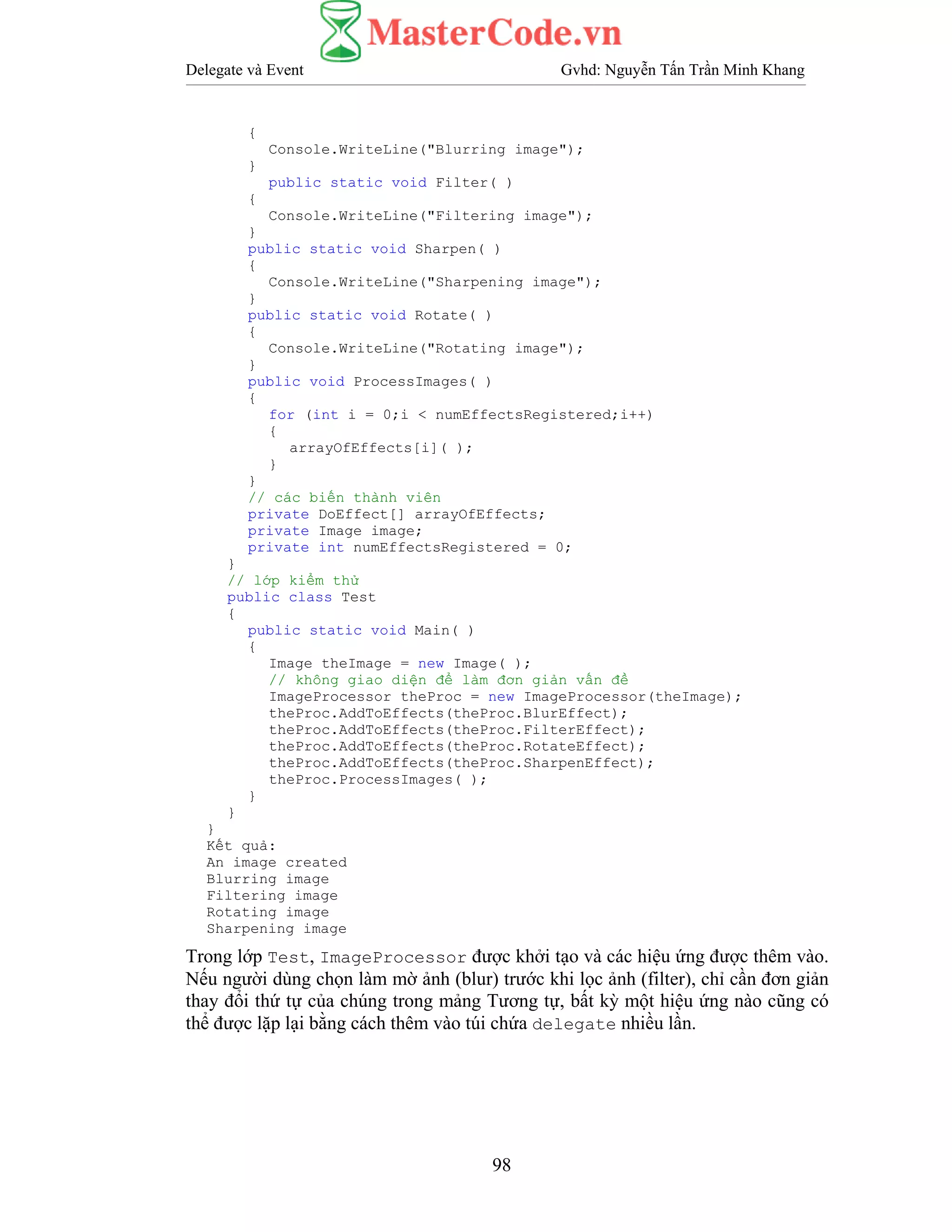 Delegate và Event Gvhd: Nguyễn Tấn Trần Minh Khang
98
{
Console.WriteLine("Blurring image");
}
public static void Filter( )
{
Console.WriteLine("Filtering image");
}
public static void Sharpen( )
{
Console.WriteLine("Sharpening image");
}
public static void Rotate( )
{
Console.WriteLine("Rotating image");
}
public void ProcessImages( )
{
for (int i = 0;i < numEffectsRegistered;i++)
{
arrayOfEffects[i]( );
}
}
// các biến thành viên
private DoEffect[] arrayOfEffects;
private Image image;
private int numEffectsRegistered = 0;
}
// lớp kiểm thử
public class Test
{
public static void Main( )
{
Image theImage = new Image( );
// không giao diện để làm đơn giản vấn đề
ImageProcessor theProc = new ImageProcessor(theImage);
theProc.AddToEffects(theProc.BlurEffect);
theProc.AddToEffects(theProc.FilterEffect);
theProc.AddToEffects(theProc.RotateEffect);
theProc.AddToEffects(theProc.SharpenEffect);
theProc.ProcessImages( );
}
}
}
Kết quả:
An image created
Blurring image
Filtering image
Rotating image
Sharpening image
Trong lớp Test, ImageProcessor được khởi tạo và các hiệu ứng được thêm vào.
Nếu người dùng chọn làm mờ ảnh (blur) trước khi lọc ảnh (filter), chỉ cần đơn giản
thay đổi thứ tự của chúng trong mảng Tương tự, bất kỳ một hiệu ứng nào cũng có
thể được lặp lại bằng cách thêm vào túi chứa delegate nhiều lần.
 
