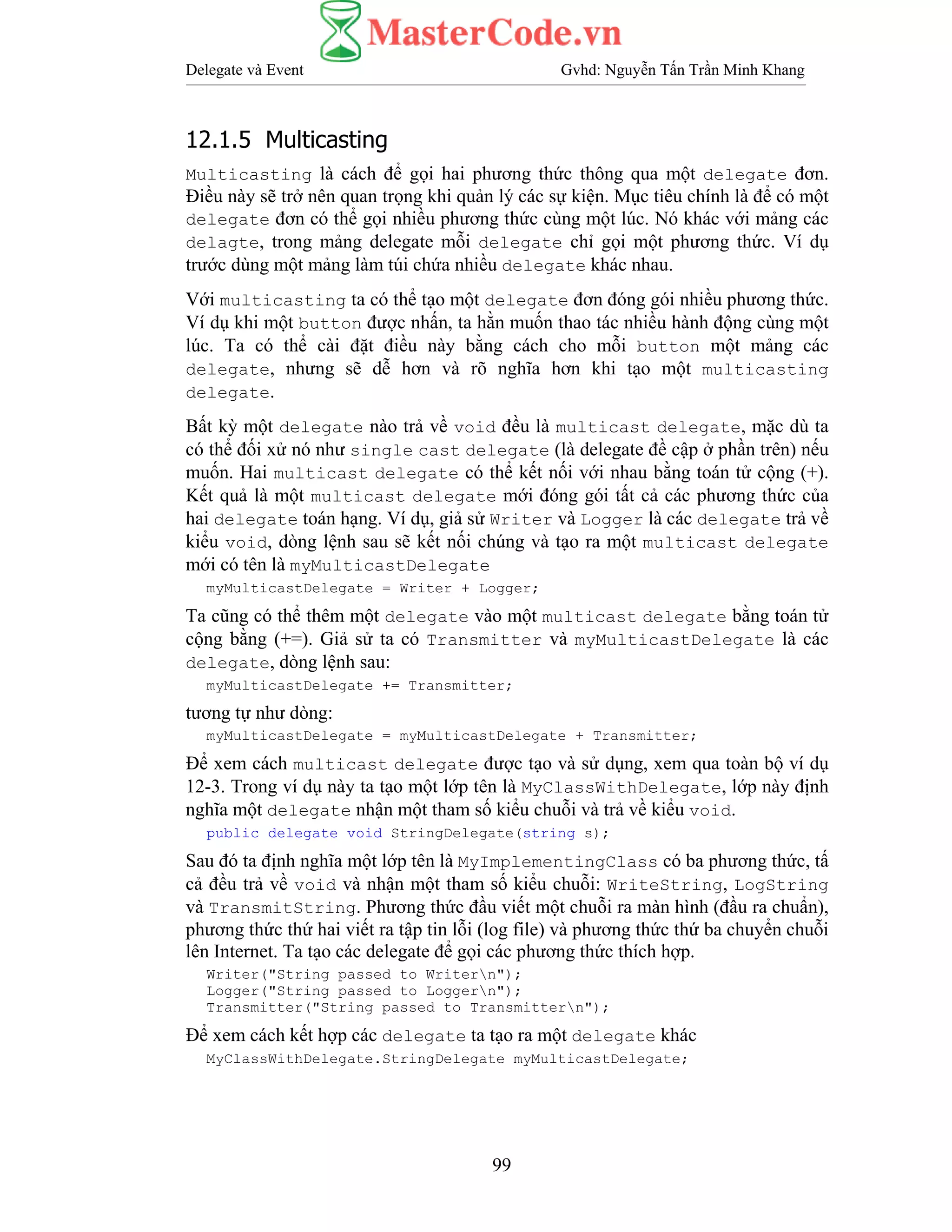 Delegate và Event Gvhd: Nguyễn Tấn Trần Minh Khang
99
12.1.5 Multicasting
Multicasting là cách để gọi hai phương thức thông qua một delegate đơn.
Điều này sẽ trở nên quan trọng khi quản lý các sự kiện. Mục tiêu chính là để có một
delegate đơn có thể gọi nhiều phương thức cùng một lúc. Nó khác với mảng các
delagte, trong mảng delegate mỗi delegate chỉ gọi một phương thức. Ví dụ
trước dùng một mảng làm túi chứa nhiều delegate khác nhau.
Với multicasting ta có thể tạo một delegate đơn đóng gói nhiều phương thức.
Ví dụ khi một button được nhấn, ta hằn muốn thao tác nhiều hành động cùng một
lúc. Ta có thể cài đặt điều này bằng cách cho mỗi button một mảng các
delegate, nhưng sẽ dễ hơn và rõ nghĩa hơn khi tạo một multicasting
delegate.
Bất kỳ một delegate nào trả về void đều là multicast delegate, mặc dù ta
có thể đối xử nó như single cast delegate (là delegate đề cập ở phần trên) nếu
muốn. Hai multicast delegate có thể kết nối với nhau bằng toán tử cộng (+).
Kết quả là một multicast delegate mới đóng gói tất cả các phương thức của
hai delegate toán hạng. Ví dụ, giả sử Writer và Logger là các delegate trả về
kiểu void, dòng lệnh sau sẽ kết nối chúng và tạo ra một multicast delegate
mới có tên là myMulticastDelegate
myMulticastDelegate = Writer + Logger;
Ta cũng có thể thêm một delegate vào một multicast delegate bằng toán tử
cộng bằng (+=). Giả sử ta có Transmitter và myMulticastDelegate là các
delegate, dòng lệnh sau:
myMulticastDelegate += Transmitter;
tương tự như dòng:
myMulticastDelegate = myMulticastDelegate + Transmitter;
Để xem cách multicast delegate được tạo và sử dụng, xem qua toàn bộ ví dụ
12-3. Trong ví dụ này ta tạo một lớp tên là MyClassWithDelegate, lớp này định
nghĩa một delegate nhận một tham số kiểu chuỗi và trả về kiểu void.
public delegate void StringDelegate(string s);
Sau đó ta định nghĩa một lớp tên là MyImplementingClass có ba phương thức, tấ
cả đều trả về void và nhận một tham số kiểu chuỗi: WriteString, LogString
và TransmitString. Phương thức đầu viết một chuỗi ra màn hình (đầu ra chuẩn),
phương thức thứ hai viết ra tập tin lỗi (log file) và phương thức thứ ba chuyển chuỗi
lên Internet. Ta tạo các delegate để gọi các phương thức thích hợp.
Writer("String passed to Writern");
Logger("String passed to Loggern");
Transmitter("String passed to Transmittern");
Để xem cách kết hợp các delegate ta tạo ra một delegate khác
MyClassWithDelegate.StringDelegate myMulticastDelegate;
 