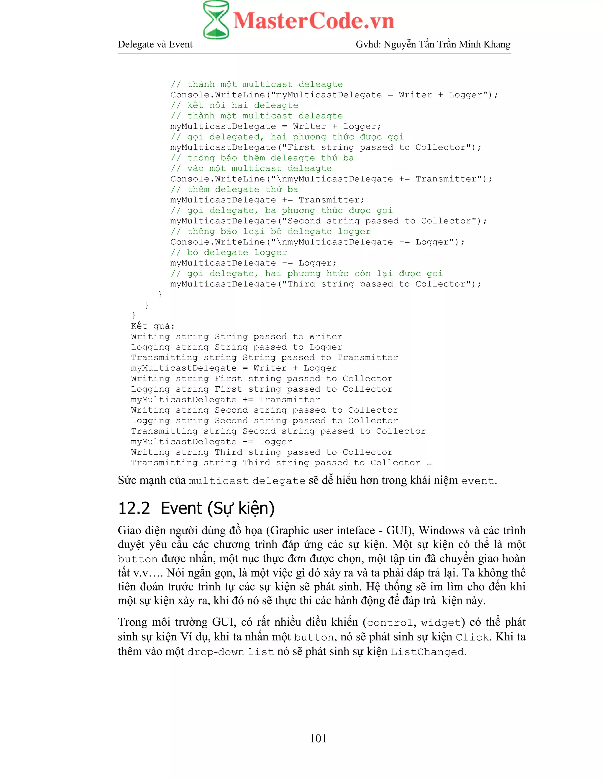 Delegate và Event Gvhd: Nguyễn Tấn Trần Minh Khang
101
// thành một multicast deleagte
Console.WriteLine("myMulticastDelegate = Writer + Logger");
// kết nối hai deleagte
// thành một multicast deleagte
myMulticastDelegate = Writer + Logger;
// gọi delegated, hai phương thức được gọi
myMulticastDelegate("First string passed to Collector");
// thông báo thêm deleagte thứ ba
// vào một multicast deleagte
Console.WriteLine("nmyMulticastDelegate += Transmitter");
// thêm delegate thứ ba
myMulticastDelegate += Transmitter;
// gọi delegate, ba phương thức được gọi
myMulticastDelegate("Second string passed to Collector");
// thông báo loại bỏ delegate logger
Console.WriteLine("nmyMulticastDelegate -= Logger");
// bỏ delegate logger
myMulticastDelegate -= Logger;
// gọi delegate, hai phương htức còn lại được gọi
myMulticastDelegate("Third string passed to Collector");
}
}
}
Kết quả:
Writing string String passed to Writer
Logging string String passed to Logger
Transmitting string String passed to Transmitter
myMulticastDelegate = Writer + Logger
Writing string First string passed to Collector
Logging string First string passed to Collector
myMulticastDelegate += Transmitter
Writing string Second string passed to Collector
Logging string Second string passed to Collector
Transmitting string Second string passed to Collector
myMulticastDelegate -= Logger
Writing string Third string passed to Collector
Transmitting string Third string passed to Collector …
Sức mạnh của multicast delegate sẽ dễ hiểu hơn trong khái niệm event.
12.2 Event (Sự kiện)
Giao diện người dùng đồ họa (Graphic user inteface - GUI), Windows và các trình
duyệt yêu cầu các chương trình đáp ứng các sự kiện. Một sự kiện có thể là một
button được nhấn, một nục thực đơn được chọn, một tập tin đã chuyển giao hoàn
tất v.v…. Nói ngắn gọn, là một việc gì đó xảy ra và ta phải đáp trả lại. Ta không thể
tiên đoán trước trình tự các sự kiện sẽ phát sinh. Hệ thống sẽ im lìm cho đến khi
một sự kiện xảy ra, khi đó nó sẽ thực thi các hành động để đáp trả kiện này.
Trong môi trường GUI, có rất nhiều điều khiển (control, widget) có thể phát
sinh sự kiện Ví dụ, khi ta nhấn một button, nó sẽ phát sinh sự kiện Click. Khi ta
thêm vào một drop-down list nó sẽ phát sinh sự kiện ListChanged.
 