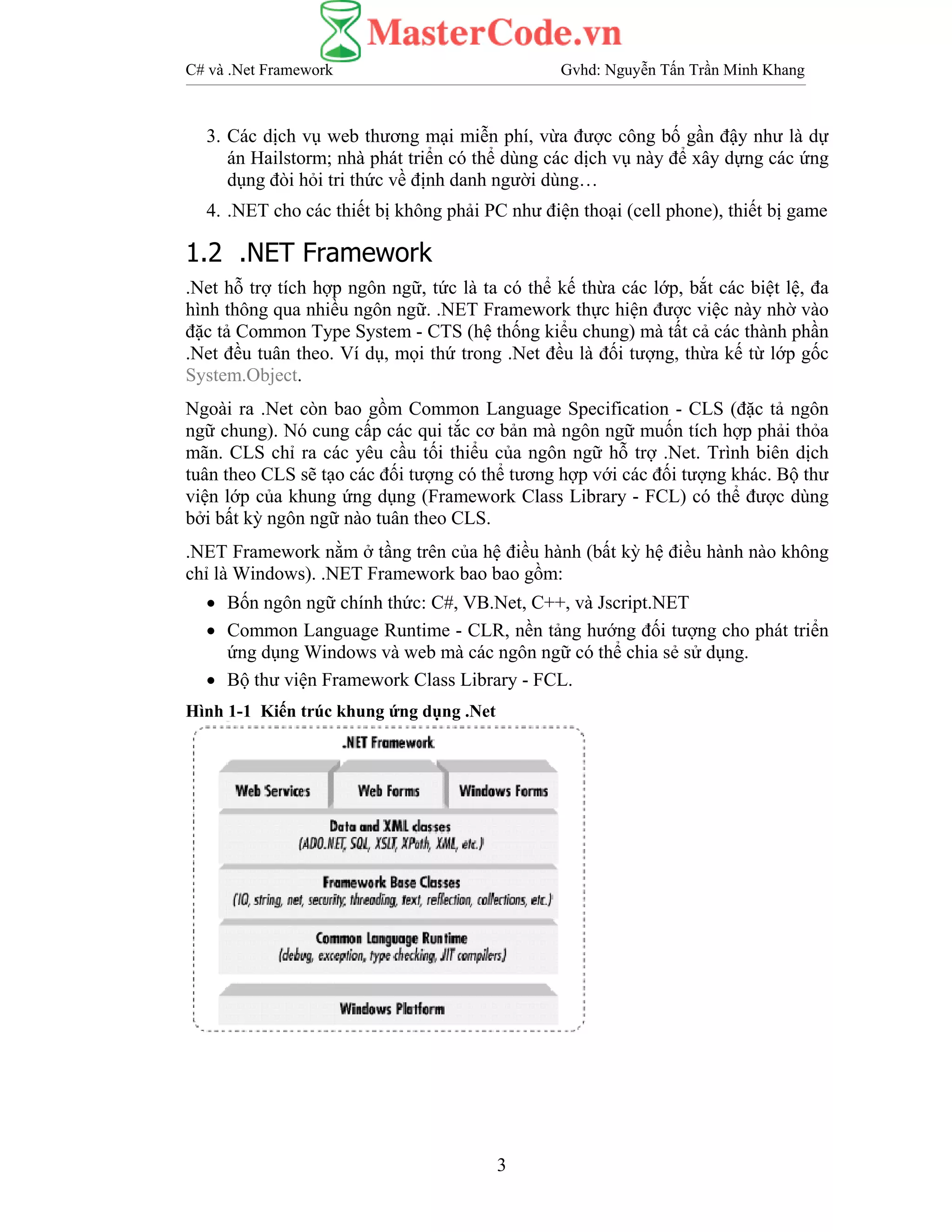 C# và .Net Framework Gvhd: Nguyễn Tấn Trần Minh Khang
3
3. Các dịch vụ web thương mại miễn phí, vừa được công bố gần đậy như là dự
án Hailstorm; nhà phát triển có thể dùng các dịch vụ này để xây dựng các ứng
dụng đòi hỏi tri thức về định danh người dùng…
4. .NET cho các thiết bị không phải PC như điện thoại (cell phone), thiết bị game
1.2 .NET Framework
.Net hỗ trợ tích hợp ngôn ngữ, tức là ta có thể kế thừa các lớp, bắt các biệt lệ, đa
hình thông qua nhiều ngôn ngữ. .NET Framework thực hiện được việc này nhờ vào
đặc tả Common Type System - CTS (hệ thống kiểu chung) mà tất cả các thành phần
.Net đều tuân theo. Ví dụ, mọi thứ trong .Net đều là đối tượng, thừa kế từ lớp gốc
System.Object.
Ngoài ra .Net còn bao gồm Common Language Specification - CLS (đặc tả ngôn
ngữ chung). Nó cung cấp các qui tắc cơ bản mà ngôn ngữ muốn tích hợp phải thỏa
mãn. CLS chỉ ra các yêu cầu tối thiểu của ngôn ngữ hỗ trợ .Net. Trình biên dịch
tuân theo CLS sẽ tạo các đối tượng có thể tương hợp với các đối tượng khác. Bộ thư
viện lớp của khung ứng dụng (Framework Class Library - FCL) có thể được dùng
bởi bất kỳ ngôn ngữ nào tuân theo CLS.
.NET Framework nằm ở tầng trên của hệ điều hành (bất kỳ hệ điều hành nào không
chỉ là Windows). .NET Framework bao bao gồm:
• Bốn ngôn ngữ chính thức: C#, VB.Net, C++, và Jscript.NET
• Common Language Runtime - CLR, nền tảng hướng đối tượng cho phát triển
ứng dụng Windows và web mà các ngôn ngữ có thể chia sẻ sử dụng.
• Bộ thư viện Framework Class Library - FCL.
Hình 1-1 Kiến trúc khung ứng dụng .Net
 