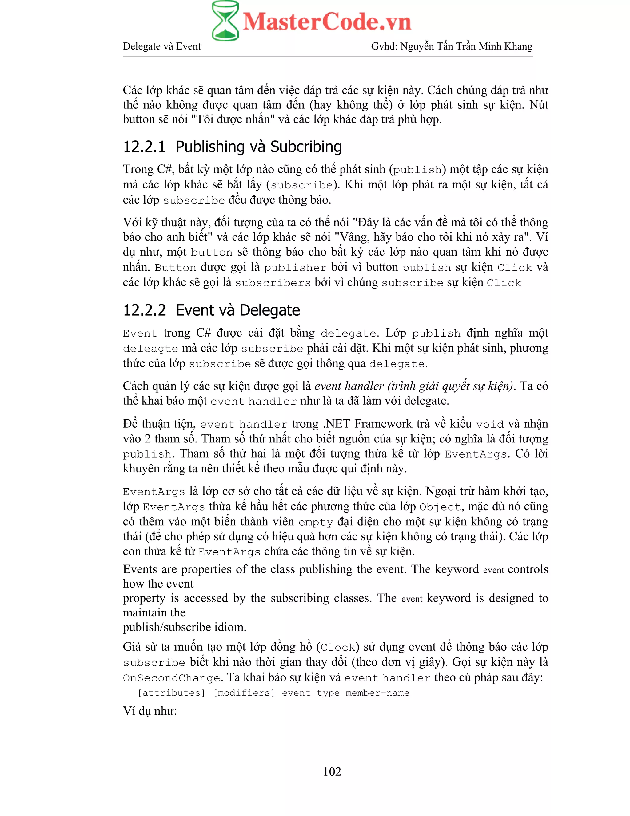 Delegate và Event Gvhd: Nguyễn Tấn Trần Minh Khang
102
Các lớp khác sẽ quan tâm đến việc đáp trả các sự kiện này. Cách chúng đáp trả như
thế nào không được quan tâm đến (hay không thể) ở lớp phát sinh sự kiện. Nút
button sẽ nói "Tôi được nhấn" và các lớp khác đáp trả phù hợp.
12.2.1 Publishing và Subcribing
Trong C#, bất kỳ một lớp nào cũng có thể phát sinh (publish) một tập các sự kiện
mà các lớp khác sẽ bắt lấy (subscribe). Khi một lớp phát ra một sự kiện, tất cả
các lớp subscribe đều được thông báo.
Với kỹ thuật này, đối tượng của ta có thể nói "Đây là các vấn đề mà tôi có thể thông
báo cho anh biết" và các lớp khác sẽ nói "Vâng, hãy báo cho tôi khi nó xảy ra". Ví
dụ như, một button sẽ thông báo cho bất ký các lớp nào quan tâm khi nó được
nhấn. Button được gọi là publisher bởi vì button publish sự kiện Click và
các lớp khác sẽ gọi là subscribers bởi vì chúng subscribe sự kiện Click
12.2.2 Event và Delegate
Event trong C# được cài đặt bằng delegate. Lớp publish định nghĩa một
deleagte mà các lớp subscribe phải cài đặt. Khi một sự kiện phát sinh, phương
thức của lớp subscribe sẽ được gọi thông qua delegate.
Cách quản lý các sự kiện được gọi là event handler (trình giải quyết sự kiện). Ta có
thể khai báo một event handler như là ta đã làm với delegate.
Để thuận tiện, event handler trong .NET Framework trả về kiểu void và nhận
vào 2 tham số. Tham số thứ nhất cho biết nguồn của sự kiện; có nghĩa là đối tượng
publish. Tham số thứ hai là một đối tượng thừa kế từ lớp EventArgs. Có lời
khuyên rằng ta nên thiết kế theo mẫu được qui định này.
EventArgs là lớp cơ sở cho tất cả các dữ liệu về sự kiện. Ngoại trừ hàm khởi tạo,
lớp EventArgs thừa kế hầu hết các phương thức của lớp Object, mặc dù nó cũng
có thêm vào một biến thành viên empty đại diện cho một sự kiện không có trạng
thái (để cho phép sử dụng có hiệu quả hơn các sự kiện không có trạng thái). Các lớp
con thừa kế từ EventArgs chứa các thông tin về sự kiện.
Events are properties of the class publishing the event. The keyword event controls
how the event
property is accessed by the subscribing classes. The event keyword is designed to
maintain the
publish/subscribe idiom.
Giả sử ta muốn tạo một lớp đồng hồ (Clock) sử dụng event để thông báo các lớp
subscribe biết khi nào thời gian thay đổi (theo đơn vị giây). Gọi sự kiện này là
OnSecondChange. Ta khai báo sự kiện và event handler theo cú pháp sau đây:
[attributes] [modifiers] event type member-name
Ví dụ như:
 