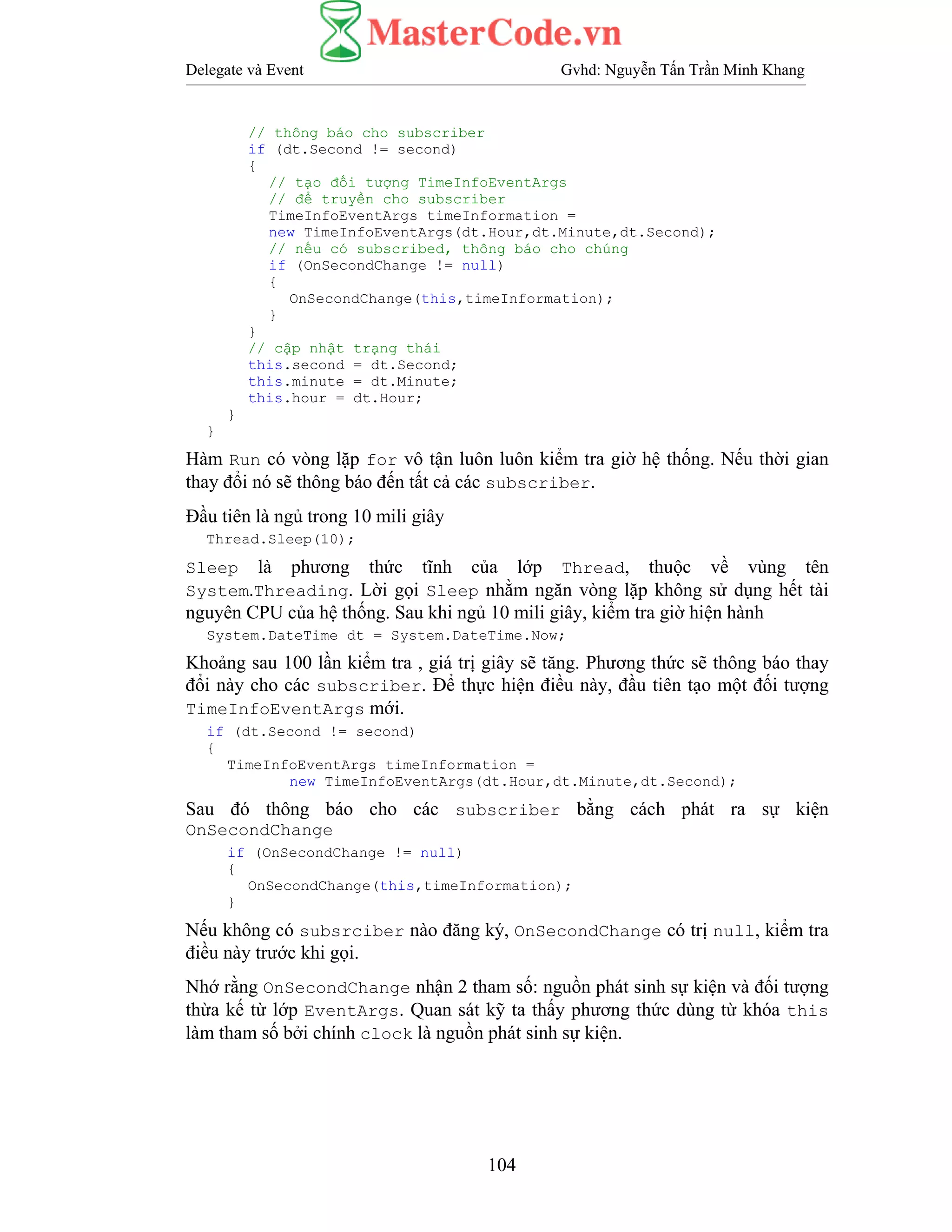 Delegate và Event Gvhd: Nguyễn Tấn Trần Minh Khang
104
// thông báo cho subscriber
if (dt.Second != second)
{
// tạo đối tượng TimeInfoEventArgs
// để truyền cho subscriber
TimeInfoEventArgs timeInformation =
new TimeInfoEventArgs(dt.Hour,dt.Minute,dt.Second);
// nếu có subscribed, thông báo cho chúng
if (OnSecondChange != null)
{
OnSecondChange(this,timeInformation);
}
}
// cập nhật trạng thái
this.second = dt.Second;
this.minute = dt.Minute;
this.hour = dt.Hour;
}
}
Hàm Run có vòng lặp for vô tận luôn luôn kiểm tra giờ hệ thống. Nếu thời gian
thay đổi nó sẽ thông báo đến tất cả các subscriber.
Đầu tiên là ngủ trong 10 mili giây
Thread.Sleep(10);
Sleep là phương thức tĩnh của lớp Thread, thuộc về vùng tên
System.Threading. Lời gọi Sleep nhằm ngăn vòng lặp không sử dụng hết tài
nguyên CPU của hệ thống. Sau khi ngủ 10 mili giây, kiểm tra giờ hiện hành
System.DateTime dt = System.DateTime.Now;
Khoảng sau 100 lần kiểm tra , giá trị giây sẽ tăng. Phương thức sẽ thông báo thay
đổi này cho các subscriber. Để thực hiện điều này, đầu tiên tạo một đối tượng
TimeInfoEventArgs mới.
if (dt.Second != second)
{
TimeInfoEventArgs timeInformation =
new TimeInfoEventArgs(dt.Hour,dt.Minute,dt.Second);
Sau đó thông báo cho các subscriber bằng cách phát ra sự kiện
OnSecondChange
if (OnSecondChange != null)
{
OnSecondChange(this,timeInformation);
}
Nếu không có subsrciber nào đăng ký, OnSecondChange có trị null, kiểm tra
điều này trước khi gọi.
Nhớ rằng OnSecondChange nhận 2 tham số: nguồn phát sinh sự kiện và đối tượng
thừa kế từ lớp EventArgs. Quan sát kỹ ta thấy phương thức dùng từ khóa this
làm tham số bởi chính clock là nguồn phát sinh sự kiện.
 