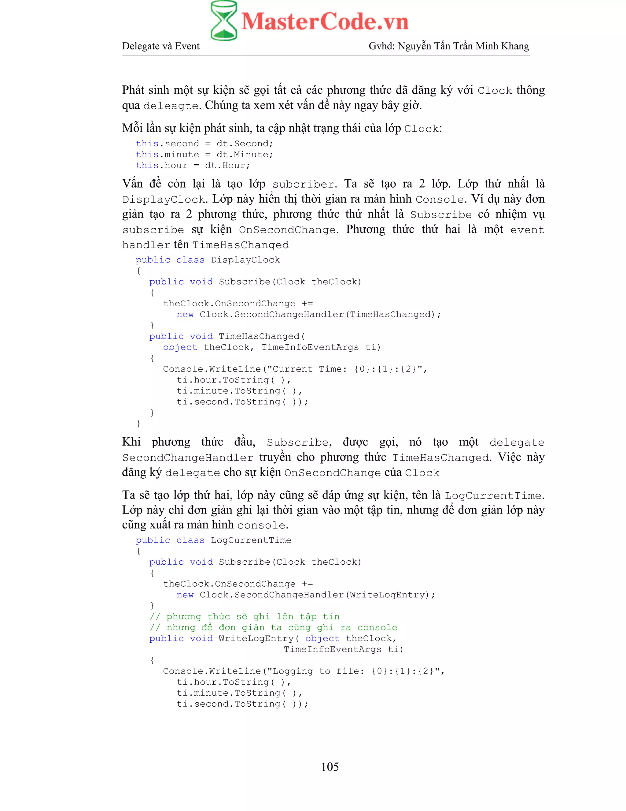 Delegate và Event Gvhd: Nguyễn Tấn Trần Minh Khang
105
Phát sinh một sự kiện sẽ gọi tất cả các phương thức đã đăng ký với Clock thông
qua deleagte. Chúng ta xem xét vấn đề này ngay bây giờ.
Mỗi lần sự kiện phát sinh, ta cập nhật trạng thái của lớp Clock:
this.second = dt.Second;
this.minute = dt.Minute;
this.hour = dt.Hour;
Vấn đề còn lại là tạo lớp subcriber. Ta sẽ tạo ra 2 lớp. Lớp thứ nhất là
DisplayClock. Lớp này hiển thị thời gian ra màn hình Console. Ví dụ này đơn
giản tạo ra 2 phương thức, phương thức thứ nhất là Subscribe có nhiệm vụ
subscribe sự kiện OnSecondChange. Phương thức thứ hai là một event
handler tên TimeHasChanged
public class DisplayClock
{
public void Subscribe(Clock theClock)
{
theClock.OnSecondChange +=
new Clock.SecondChangeHandler(TimeHasChanged);
}
public void TimeHasChanged(
object theClock, TimeInfoEventArgs ti)
{
Console.WriteLine("Current Time: {0}:{1}:{2}",
ti.hour.ToString( ),
ti.minute.ToString( ),
ti.second.ToString( ));
}
}
Khi phương thức đầu, Subscribe, được gọi, nó tạo một delegate
SecondChangeHandler truyền cho phương thức TimeHasChanged. Việc này
đăng ký delegate cho sự kiện OnSecondChange của Clock
Ta sẽ tạo lớp thứ hai, lớp này cũng sẽ đáp ứng sự kiện, tên là LogCurrentTime.
Lớp này chỉ đơn giản ghi lại thời gian vào một tập tin, nhưng để đơn giản lớp này
cũng xuất ra màn hình console.
public class LogCurrentTime
{
public void Subscribe(Clock theClock)
{
theClock.OnSecondChange +=
new Clock.SecondChangeHandler(WriteLogEntry);
}
// phương thức sẽ ghi lên tập tin
// nhưng để đơn giản ta cũng ghi ra console
public void WriteLogEntry( object theClock,
TimeInfoEventArgs ti)
{
Console.WriteLine("Logging to file: {0}:{1}:{2}",
ti.hour.ToString( ),
ti.minute.ToString( ),
ti.second.ToString( ));
 