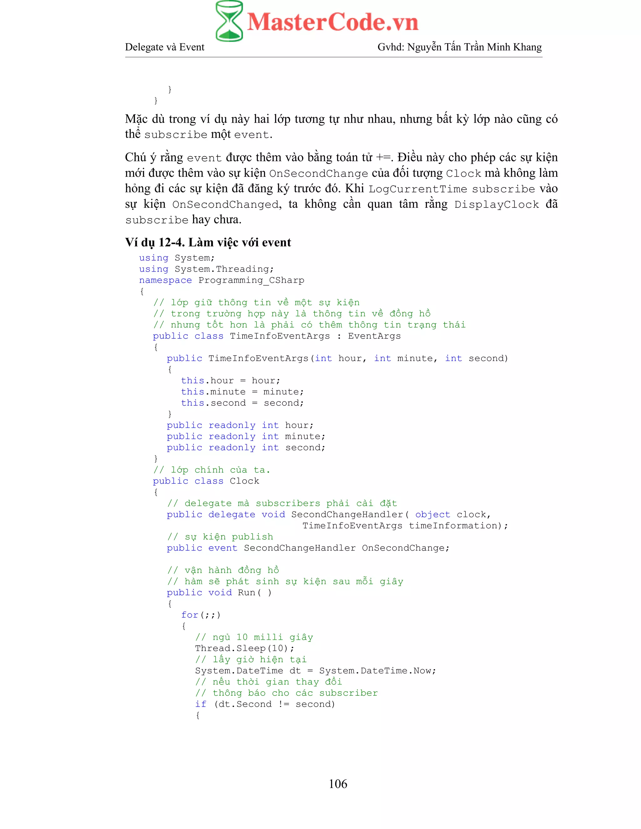 Delegate và Event Gvhd: Nguyễn Tấn Trần Minh Khang
106
}
}
Mặc dù trong ví dụ này hai lớp tương tự như nhau, nhưng bất kỳ lớp nào cũng có
thể subscribe một event.
Chú ý rằng event được thêm vào bằng toán tử +=. Điều này cho phép các sự kiện
mới được thêm vào sự kiện OnSecondChange của đối tượng Clock mà không làm
hỏng đi các sự kiện đã đăng ký trước đó. Khi LogCurrentTime subscribe vào
sự kiện OnSecondChanged, ta không cần quan tâm rằng DisplayClock đã
subscribe hay chưa.
Ví dụ 12-4. Làm việc với event
using System;
using System.Threading;
namespace Programming_CSharp
{
// lớp giữ thông tin về một sự kiện
// trong trường hợp này là thông tin về đồng hồ
// nhưng tốt hơn là phải có thêm thông tin trạng thái
public class TimeInfoEventArgs : EventArgs
{
public TimeInfoEventArgs(int hour, int minute, int second)
{
this.hour = hour;
this.minute = minute;
this.second = second;
}
public readonly int hour;
public readonly int minute;
public readonly int second;
}
// lớp chính của ta.
public class Clock
{
// delegate mà subscribers phải cài đặt
public delegate void SecondChangeHandler( object clock,
TimeInfoEventArgs timeInformation);
// sự kiện publish
public event SecondChangeHandler OnSecondChange;
// vận hành đồng hồ
// hàm sẽ phát sinh sự kiện sau mỗi giây
public void Run( )
{
for(;;)
{
// ngủ 10 milli giây
Thread.Sleep(10);
// lấy giờ hiện tại
System.DateTime dt = System.DateTime.Now;
// nếu thời gian thay đổi
// thông báo cho các subscriber
if (dt.Second != second)
{
 