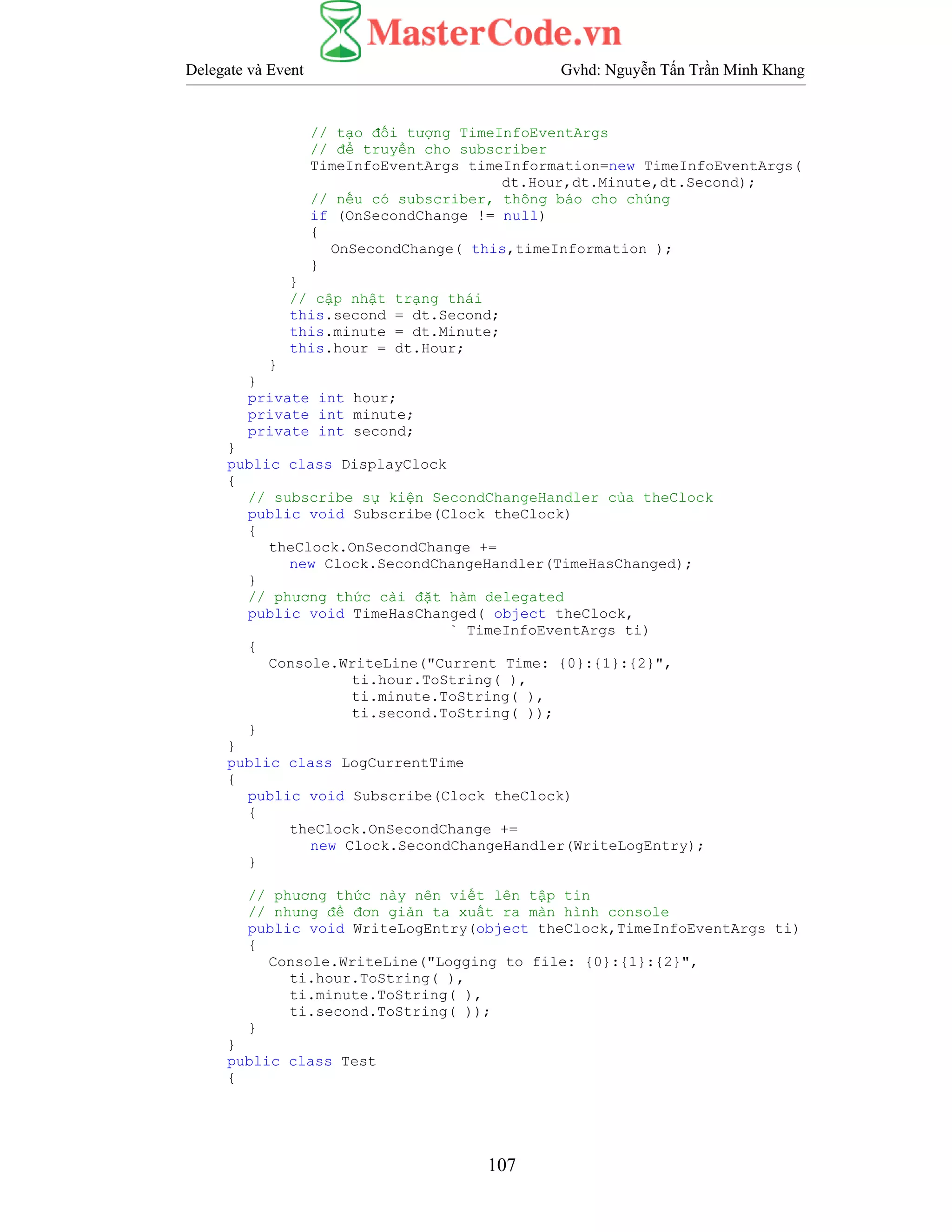 Delegate và Event Gvhd: Nguyễn Tấn Trần Minh Khang
107
// tạo đối tượng TimeInfoEventArgs
// để truyền cho subscriber
TimeInfoEventArgs timeInformation=new TimeInfoEventArgs(
dt.Hour,dt.Minute,dt.Second);
// nếu có subscriber, thông báo cho chúng
if (OnSecondChange != null)
{
OnSecondChange( this,timeInformation );
}
}
// cập nhật trạng thái
this.second = dt.Second;
this.minute = dt.Minute;
this.hour = dt.Hour;
}
}
private int hour;
private int minute;
private int second;
}
public class DisplayClock
{
// subscribe sự kiện SecondChangeHandler của theClock
public void Subscribe(Clock theClock)
{
theClock.OnSecondChange +=
new Clock.SecondChangeHandler(TimeHasChanged);
}
// phương thức cài đặt hàm delegated
public void TimeHasChanged( object theClock,
` TimeInfoEventArgs ti)
{
Console.WriteLine("Current Time: {0}:{1}:{2}",
ti.hour.ToString( ),
ti.minute.ToString( ),
ti.second.ToString( ));
}
}
public class LogCurrentTime
{
public void Subscribe(Clock theClock)
{
theClock.OnSecondChange +=
new Clock.SecondChangeHandler(WriteLogEntry);
}
// phương thức này nên viết lên tập tin
// nhưng để đơn giản ta xuất ra màn hình console
public void WriteLogEntry(object theClock,TimeInfoEventArgs ti)
{
Console.WriteLine("Logging to file: {0}:{1}:{2}",
ti.hour.ToString( ),
ti.minute.ToString( ),
ti.second.ToString( ));
}
}
public class Test
{
 