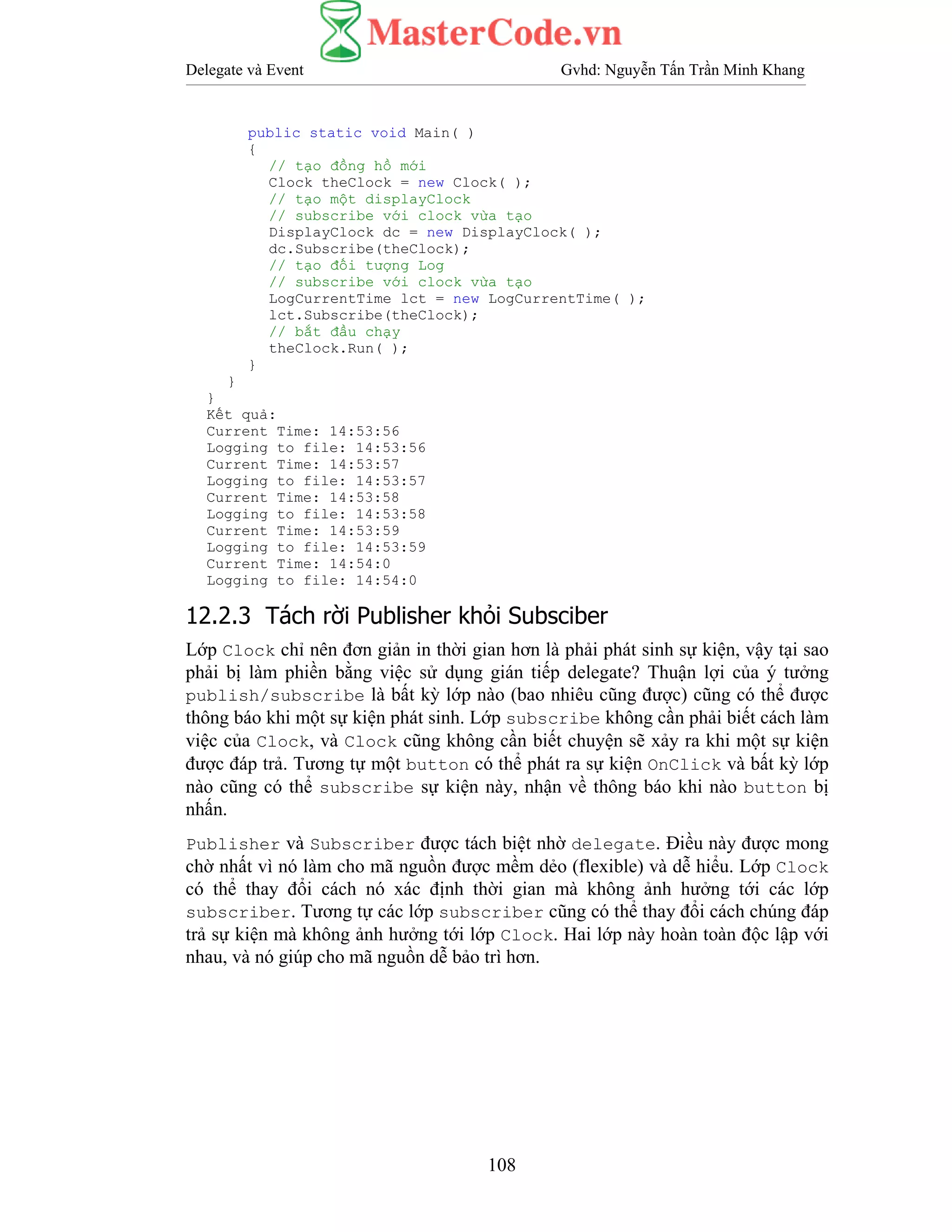 Delegate và Event Gvhd: Nguyễn Tấn Trần Minh Khang
108
public static void Main( )
{
// tạo đồng hồ mới
Clock theClock = new Clock( );
// tạo một displayClock
// subscribe với clock vừa tạo
DisplayClock dc = new DisplayClock( );
dc.Subscribe(theClock);
// tạo đối tượng Log
// subscribe với clock vừa tạo
LogCurrentTime lct = new LogCurrentTime( );
lct.Subscribe(theClock);
// bắt đầu chạy
theClock.Run( );
}
}
}
Kết quả:
Current Time: 14:53:56
Logging to file: 14:53:56
Current Time: 14:53:57
Logging to file: 14:53:57
Current Time: 14:53:58
Logging to file: 14:53:58
Current Time: 14:53:59
Logging to file: 14:53:59
Current Time: 14:54:0
Logging to file: 14:54:0
12.2.3 Tách rời Publisher khỏi Subsciber
Lớp Clock chỉ nên đơn giản in thời gian hơn là phải phát sinh sự kiện, vậy tại sao
phải bị làm phiền bằng việc sử dụng gián tiếp delegate? Thuận lợi của ý tưởng
publish/subscribe là bất kỳ lớp nào (bao nhiêu cũng được) cũng có thể được
thông báo khi một sự kiện phát sinh. Lớp subscribe không cần phải biết cách làm
việc của Clock, và Clock cũng không cần biết chuyện sẽ xảy ra khi một sự kiện
được đáp trả. Tương tự một button có thể phát ra sự kiện OnClick và bất kỳ lớp
nào cũng có thể subscribe sự kiện này, nhận về thông báo khi nào button bị
nhấn.
Publisher và Subscriber được tách biệt nhờ delegate. Điều này được mong
chờ nhất vì nó làm cho mã nguồn được mềm dẻo (flexible) và dễ hiểu. Lớp Clock
có thể thay đổi cách nó xác định thời gian mà không ảnh hưởng tới các lớp
subscriber. Tương tự các lớp subscriber cũng có thể thay đổi cách chúng đáp
trả sự kiện mà không ảnh hưởng tới lớp Clock. Hai lớp này hoàn toàn độc lập với
nhau, và nó giúp cho mã nguồn dễ bảo trì hơn.
 
