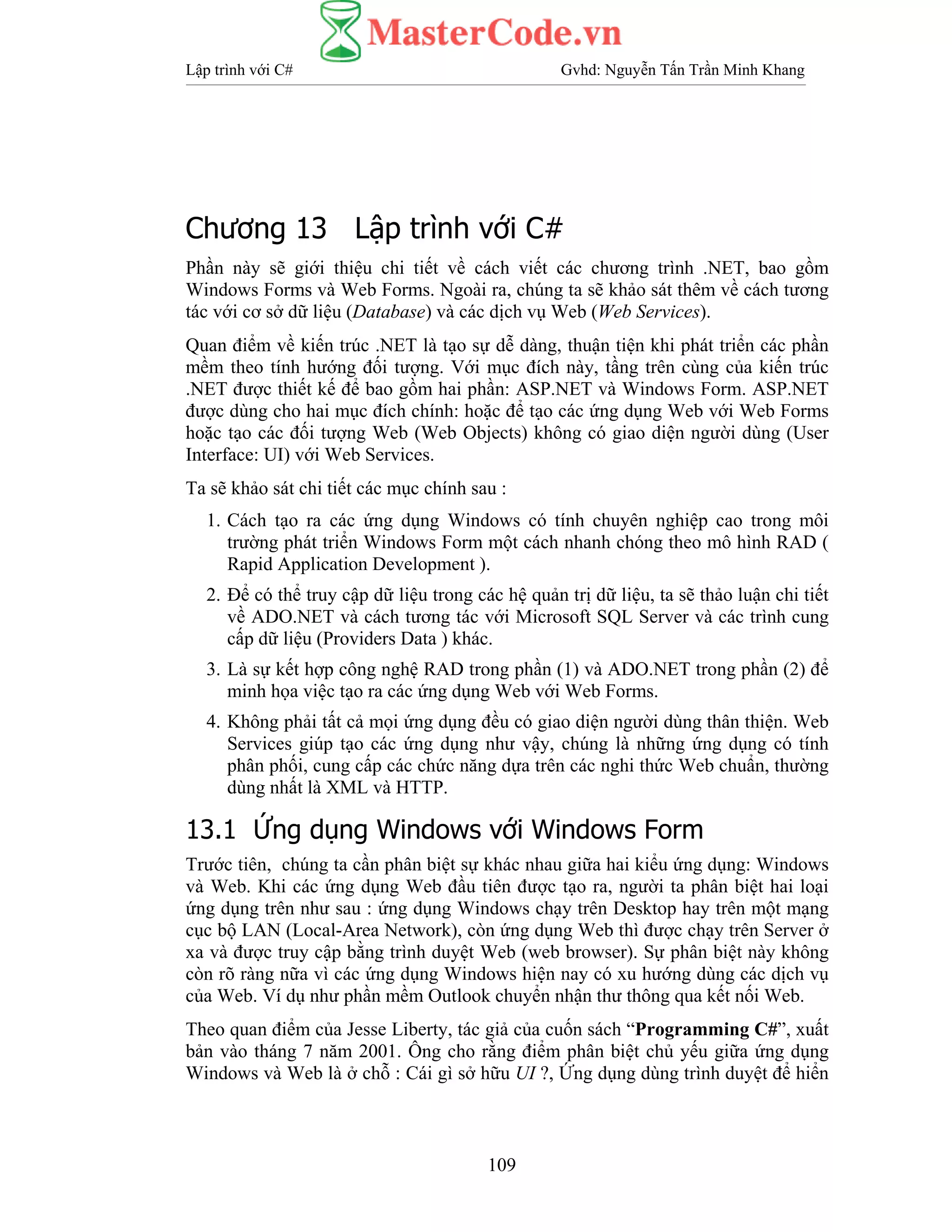 Lập trình với C# Gvhd: Nguyễn Tấn Trần Minh Khang
109
Chương 13 Lập trình với C#
Phần này sẽ giới thiệu chi tiết về cách viết các chương trình .NET, bao gồm
Windows Forms và Web Forms. Ngoài ra, chúng ta sẽ khảo sát thêm về cách tương
tác với cơ sở dữ liệu (Database) và các dịch vụ Web (Web Services).
Quan điểm về kiến trúc .NET là tạo sự dễ dàng, thuận tiện khi phát triển các phần
mềm theo tính hướng đối tượng. Với mục đích này, tầng trên cùng của kiến trúc
.NET được thiết kế để bao gồm hai phần: ASP.NET và Windows Form. ASP.NET
được dùng cho hai mục đích chính: hoặc để tạo các ứng dụng Web với Web Forms
hoặc tạo các đối tượng Web (Web Objects) không có giao diện người dùng (User
Interface: UI) với Web Services.
Ta sẽ khảo sát chi tiết các mục chính sau :
1. Cách tạo ra các ứng dụng Windows có tính chuyên nghiệp cao trong môi
trường phát triển Windows Form một cách nhanh chóng theo mô hình RAD (
Rapid Application Development ).
2. Để có thể truy cập dữ liệu trong các hệ quản trị dữ liệu, ta sẽ thảo luận chi tiết
về ADO.NET và cách tương tác với Microsoft SQL Server và các trình cung
cấp dữ liệu (Providers Data ) khác.
3. Là sự kết hợp công nghệ RAD trong phần (1) và ADO.NET trong phần (2) để
minh họa việc tạo ra các ứng dụng Web với Web Forms.
4. Không phải tất cả mọi ứng dụng đều có giao diện người dùng thân thiện. Web
Services giúp tạo các ứng dụng như vậy, chúng là những ứng dụng có tính
phân phối, cung cấp các chức năng dựa trên các nghi thức Web chuẩn, thường
dùng nhất là XML và HTTP.
13.1 Ứng dụng Windows với Windows Form
Trước tiên, chúng ta cần phân biệt sự khác nhau giữa hai kiểu ứng dụng: Windows
và Web. Khi các ứng dụng Web đầu tiên được tạo ra, người ta phân biệt hai loại
ứng dụng trên như sau : ứng dụng Windows chạy trên Desktop hay trên một mạng
cục bộ LAN (Local-Area Network), còn ứng dụng Web thì được chạy trên Server ở
xa và được truy cập bằng trình duyệt Web (web browser). Sự phân biệt này không
còn rõ ràng nữa vì các ứng dụng Windows hiện nay có xu hướng dùng các dịch vụ
của Web. Ví dụ như phần mềm Outlook chuyển nhận thư thông qua kết nối Web.
Theo quan điểm của Jesse Liberty, tác giả của cuốn sách “Programming C#”, xuất
bản vào tháng 7 năm 2001. Ông cho rằng điểm phân biệt chủ yếu giữa ứng dụng
Windows và Web là ở chỗ : Cái gì sở hữu UI ?, Ứng dụng dùng trình duyệt để hiển
 