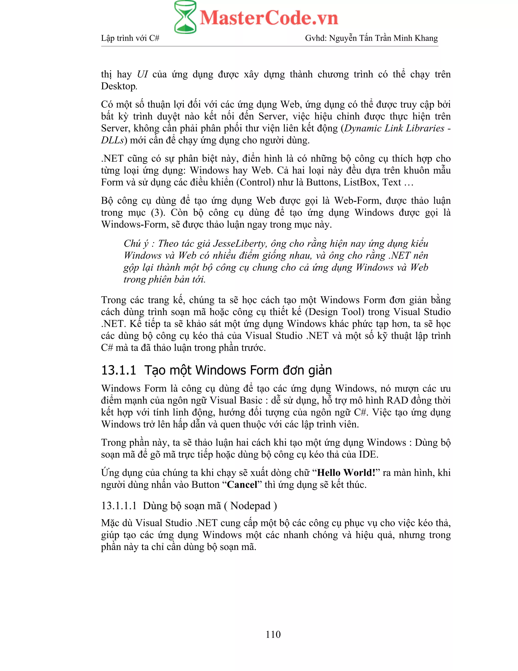 Lập trình với C# Gvhd: Nguyễn Tấn Trần Minh Khang
110
thị hay UI của ứng dụng được xây dựng thành chương trình có thể chạy trên
Desktop.
Có một số thuận lợi đối với các ứng dụng Web, ứng dụng có thể được truy cập bởi
bất kỳ trình duyệt nào kết nối đến Server, việc hiệu chỉnh được thực hiện trên
Server, không cần phải phân phối thư viện liên kết động (Dynamic Link Libraries -
DLLs) mới cần để chạy ứng dụng cho người dùng.
.NET cũng có sự phân biệt này, điển hình là có những bộ công cụ thích hợp cho
từng loại ứng dụng: Windows hay Web. Cả hai loại này đều dựa trên khuôn mẫu
Form và sử dụng các điều khiển (Control) như là Buttons, ListBox, Text …
Bộ công cụ dùng để tạo ứng dụng Web được gọi là Web-Form, được thảo luận
trong mục (3). Còn bộ công cụ dùng để tạo ứng dụng Windows được gọi là
Windows-Form, sẽ được thảo luận ngay trong mục này.
Chú ý : Theo tác giả JesseLiberty, ông cho rằng hiện nay ứng dụng kiểu
Windows và Web có nhiều điểm giống nhau, và ông cho rằng .NET nên
gộp lại thành một bộ công cụ chung cho cả ứng dụng Windows và Web
trong phiên bản tới.
Trong các trang kế, chúng ta sẽ học cách tạo một Windows Form đơn giản bằng
cách dùng trình soạn mã hoặc công cụ thiết kế (Design Tool) trong Visual Studio
.NET. Kế tiếp ta sẽ khảo sát một ứng dụng Windows khác phức tạp hơn, ta sẽ học
các dùng bộ công cụ kéo thả của Visual Studio .NET và một số kỹ thuật lập trình
C# mà ta đã thảo luận trong phần trước.
13.1.1 Tạo một Windows Form đơn giản
Windows Form là công cụ dùng để tạo các ứng dụng Windows, nó mượn các ưu
điểm mạnh của ngôn ngữ Visual Basic : dễ sử dụng, hỗ trợ mô hình RAD đồng thời
kết hợp với tính linh động, hướng đối tượng của ngôn ngữ C#. Việc tạo ứng dụng
Windows trở lên hấp dẫn và quen thuộc với các lập trình viên.
Trong phần này, ta sẽ thảo luận hai cách khi tạo một ứng dụng Windows : Dùng bộ
soạn mã để gõ mã trực tiếp hoặc dùng bộ công cụ kéo thả của IDE.
Ứng dụng của chúng ta khi chạy sẽ xuất dòng chữ “Hello World!” ra màn hình, khi
người dùng nhấn vào Button “Cancel” thì ứng dụng sẽ kết thúc.
13.1.1.1 Dùng bộ soạn mã ( Nodepad )
Mặc dù Visual Studio .NET cung cấp một bộ các công cụ phục vụ cho việc kéo thả,
giúp tạo các ứng dụng Windows một các nhanh chóng và hiệu quả, nhưng trong
phần này ta chỉ cần dùng bộ soạn mã.
 