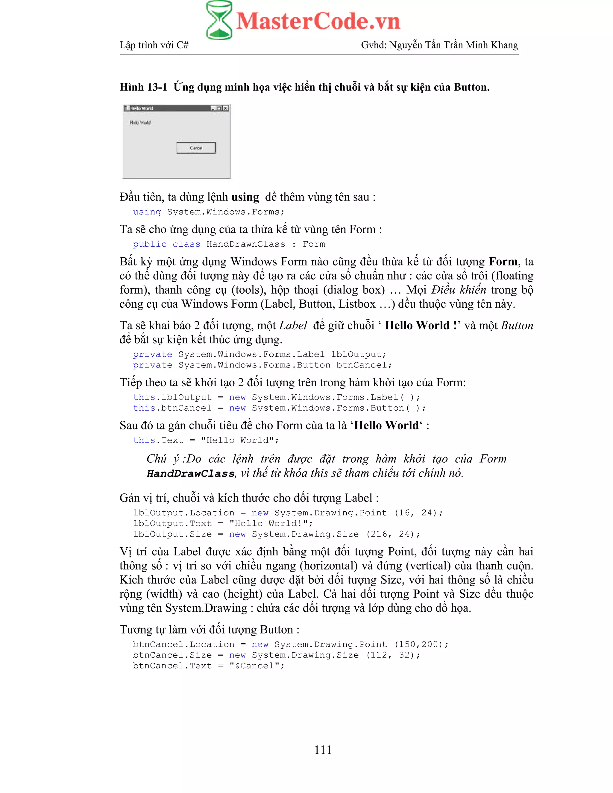 Lập trình với C# Gvhd: Nguyễn Tấn Trần Minh Khang
111
Hình 13-1 Ứng dụng minh họa việc hiển thị chuỗi và bắt sự kiện của Button.
Đầu tiên, ta dùng lệnh using để thêm vùng tên sau :
using System.Windows.Forms;
Ta sẽ cho ứng dụng của ta thừa kế từ vùng tên Form :
public class HandDrawnClass : Form
Bất kỳ một ứng dụng Windows Form nào cũng đều thừa kế từ đối tượng Form, ta
có thể dùng đối tượng này để tạo ra các cửa sổ chuẩn như : các cửa sổ trôi (floating
form), thanh công cụ (tools), hộp thoại (dialog box) … Mọi Điều khiển trong bộ
công cụ của Windows Form (Label, Button, Listbox …) đều thuộc vùng tên này.
Ta sẽ khai báo 2 đối tượng, một Label để giữ chuỗi ‘ Hello World !’ và một Button
để bắt sự kiện kết thúc ứng dụng.
private System.Windows.Forms.Label lblOutput;
private System.Windows.Forms.Button btnCancel;
Tiếp theo ta sẽ khởi tạo 2 đối tượng trên trong hàm khởi tạo của Form:
this.lblOutput = new System.Windows.Forms.Label( );
this.btnCancel = new System.Windows.Forms.Button( );
Sau đó ta gán chuỗi tiêu đề cho Form của ta là ‘Hello World‘ :
this.Text = "Hello World";
Chú ý :Do các lệnh trên được đặt trong hàm khởi tạo của Form
HandDrawClass, vì thế từ khóa this sẽ tham chiếu tới chính nó.
Gán vị trí, chuỗi và kích thước cho đối tượng Label :
lblOutput.Location = new System.Drawing.Point (16, 24);
lblOutput.Text = "Hello World!";
lblOutput.Size = new System.Drawing.Size (216, 24);
Vị trí của Label được xác định bằng một đối tượng Point, đối tượng này cần hai
thông số : vị trí so với chiều ngang (horizontal) và đứng (vertical) của thanh cuộn.
Kích thước của Label cũng được đặt bởi đối tượng Size, với hai thông số là chiều
rộng (width) và cao (height) của Label. Cả hai đối tượng Point và Size đều thuộc
vùng tên System.Drawing : chứa các đối tượng và lớp dùng cho đồ họa.
Tương tự làm với đối tượng Button :
btnCancel.Location = new System.Drawing.Point (150,200);
btnCancel.Size = new System.Drawing.Size (112, 32);
btnCancel.Text = "&Cancel";
 