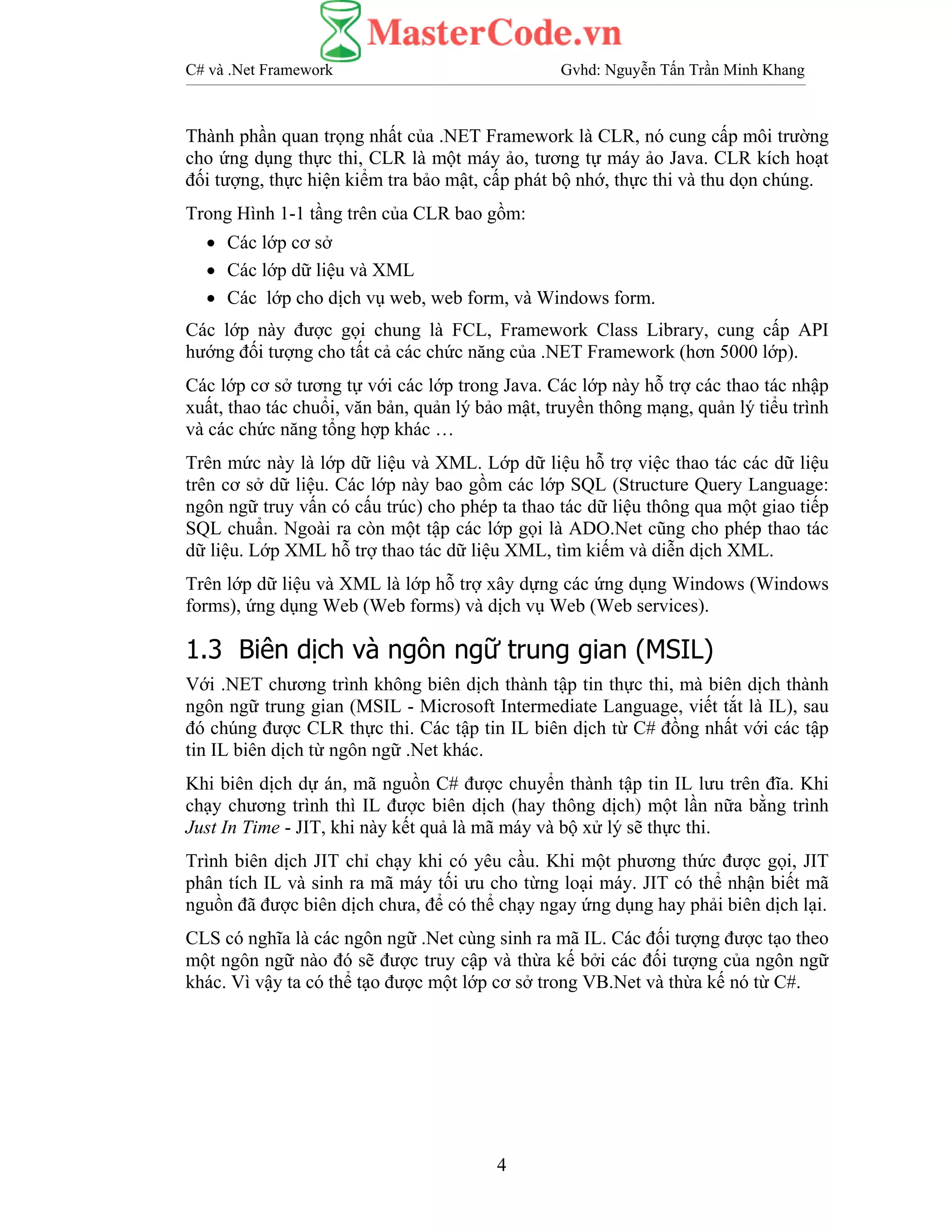 C# và .Net Framework Gvhd: Nguyễn Tấn Trần Minh Khang
4
Thành phần quan trọng nhất của .NET Framework là CLR, nó cung cấp môi trường
cho ứng dụng thực thi, CLR là một máy ảo, tương tự máy ảo Java. CLR kích hoạt
đối tượng, thực hiện kiểm tra bảo mật, cấp phát bộ nhớ, thực thi và thu dọn chúng.
Trong Hình 1-1 tầng trên của CLR bao gồm:
• Các lớp cơ sở
• Các lớp dữ liệu và XML
• Các lớp cho dịch vụ web, web form, và Windows form.
Các lớp này được gọi chung là FCL, Framework Class Library, cung cấp API
hướng đối tượng cho tất cả các chức năng của .NET Framework (hơn 5000 lớp).
Các lớp cơ sở tương tự với các lớp trong Java. Các lớp này hỗ trợ các thao tác nhập
xuất, thao tác chuổi, văn bản, quản lý bảo mật, truyền thông mạng, quản lý tiểu trình
và các chức năng tổng hợp khác …
Trên mức này là lớp dữ liệu và XML. Lớp dữ liệu hỗ trợ việc thao tác các dữ liệu
trên cơ sở dữ liệu. Các lớp này bao gồm các lớp SQL (Structure Query Language:
ngôn ngữ truy vấn có cấu trúc) cho phép ta thao tác dữ liệu thông qua một giao tiếp
SQL chuẩn. Ngoài ra còn một tập các lớp gọi là ADO.Net cũng cho phép thao tác
dữ liệu. Lớp XML hỗ trợ thao tác dữ liệu XML, tìm kiếm và diễn dịch XML.
Trên lớp dữ liệu và XML là lớp hỗ trợ xây dựng các ứng dụng Windows (Windows
forms), ứng dụng Web (Web forms) và dịch vụ Web (Web services).
1.3 Biên dịch và ngôn ngữ trung gian (MSIL)
Với .NET chương trình không biên dịch thành tập tin thực thi, mà biên dịch thành
ngôn ngữ trung gian (MSIL - Microsoft Intermediate Language, viết tắt là IL), sau
đó chúng được CLR thực thi. Các tập tin IL biên dịch từ C# đồng nhất với các tập
tin IL biên dịch từ ngôn ngữ .Net khác.
Khi biên dịch dự án, mã nguồn C# được chuyển thành tập tin IL lưu trên đĩa. Khi
chạy chương trình thì IL được biên dịch (hay thông dịch) một lần nữa bằng trình
Just In Time - JIT, khi này kết quả là mã máy và bộ xử lý sẽ thực thi.
Trình biên dịch JIT chỉ chạy khi có yêu cầu. Khi một phương thức được gọi, JIT
phân tích IL và sinh ra mã máy tối ưu cho từng loại máy. JIT có thể nhận biết mã
nguồn đã được biên dịch chưa, để có thể chạy ngay ứng dụng hay phải biên dịch lại.
CLS có nghĩa là các ngôn ngữ .Net cùng sinh ra mã IL. Các đối tượng được tạo theo
một ngôn ngữ nào đó sẽ được truy cập và thừa kế bởi các đối tượng của ngôn ngữ
khác. Vì vậy ta có thể tạo được một lớp cơ sở trong VB.Net và thừa kế nó từ C#.
 